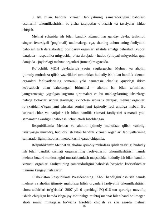 3. Ish  bilan  bandlik  xizmati  faoliyatining  samaradorligini  baholash
usullarini  takomillashtirish  bo‘yicha  tatqiqotlar  o‘tkazish  va  tavsiyalar  ishlab
chiqish.
Mehnat  sohasida ish bilan bandlik xizmati har qanday davlat tashkiloti
singari ierarxiyali (pog‘onali) tuzilmalarga ega, shuning uchun uning faoliyatini
baholash turli darajalardagi boshqaruv organlari sifatida amalga oshiriladi: yuqori
darajada - respublika miqyosida; o‘rta darajada - hudud (viloyat) miqyosida; quyi
darajada - joylardagi mehnat organlari (tuman) miqyosida.
Ko‘pchilik  MDH  davlatlarida  yaqin  vaqtlargacha,  Mehnat  va  aholini
ijtimoiy muhofaza qilish vazirliklari tomonidan hududiy ish bilan bandlik xizmati
organlari  faoliyatlarining  samarali  yoki  samarasiz  ekanligi  quyidagi  ikkita
ko‘rsatkich  bilan  baholangan:  birinchisi  -  aholini  ish  bilan  ta’minlash
jamg‘armasiga  yig‘ilgan  sug‘urta  ajratmalari  va  bu mablag‘larning ishsizlarga
nafaqa to‘lovlari uchun etarliligi; ikkinchisi- ishsizlik darajasi, mehnat organlari
ro‘yxatidan o‘tgan jami ishsizlar sonini jami iqtisodiy faol aholiga nisbati. Bu
ko‘rsatkichlar  va  natijalar  ish  bilan  bandlik  xizmati  faoliyatini  samarali  yoki
samarasiz ekanligini baholash uchun etarli hisoblangan.
Respublikamiz  Mehnat  va  aholini  ijtimoiy  muhofaza  qilish  vazirligi
tavsiyasiga muvofiq, hududiy ish bilan bandlik xizmati organlari faoliyatlarining
samaradorligini hisoblash metodikasini qarab chiqamiz.
Respublikamiz Mehnat va aholini ijtimoiy muhofaza qilish vazirligi hududiy
ish  bilan  bandlik  xizmati  organlarining  faoliyatlarini  takomillashtirish  hamda
mehnat bozori monitoringini mustahkamlash maqsadida, hududiy ish bilan bandlik
xizmati organlari faoliyatining samaradorligini baholash bo‘yicha ko‘rsatkichlar
tizimini kengaytirish zarur.
O‘zbekiston Respublikasi Prezidentining "Aholi bandligini oshirish hamda
mehnat va aholini ijtimoiy muhofaza hilish organlari faoliyatini takomillashtirish
chora-tadbirlari to‘g'risida" 2007 yil 6 apreldagi PQ-616-son qaroriga muvofiq
ishlab chiqilgan hamda ishga joylashtirishga muhtoj mehnat bilan band bo‘lmagan
aholi  sonini  mintaqalar  bo‘yicha  hisoblab  chiqish  va  shu  asosda  mehnat
19
