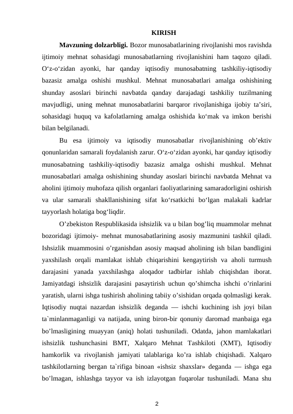 KIRISH
Mavzuning dolzarbligi. Bozor munosabatlarining rivojlanishi mos ravishda
ijtimoiy mehnat sohasidagi  munosabatlarning rivojlanishini ham taqozo qiladi.
O‘z-o‘zidan  ayonki,  har  qanday  iqtisodiy  munosabatning  tashkiliy-iqtisodiy
bazasiz  amalga  oshishi  mushkul.  Mehnat  munosabatlari  amalga  oshishining
shunday  asoslari  birinchi  navbatda  qanday  darajadagi  tashkiliy  tuzilmaning
mavjudligi, uning mehnat munosabatlarini barqaror rivojlanishiga ijobiy ta’siri,
sohasidagi huquq va kafolatlarning amalga oshishida ko‘mak va imkon berishi
bilan belgilanadi.
Bu  esa  ijtimoiy  va  iqtisodiy  munosabatlar  rivojlanishining  ob’ektiv
qonunlaridan samarali foydalanish zarur. O‘z-o‘zidan ayonki, har qanday iqtisodiy
munosabatning  tashkiliy-iqtisodiy  bazasiz  amalga  oshishi  mushkul.  Mehnat
munosabatlari amalga oshishining shunday asoslari birinchi navbatda Mehnat va
aholini ijtimoiy muhofaza qilish organlari faoliyatlarining samaradorligini oshirish
va  ular  samarali  shakllanishining  sifat  ko‘rsatkichi  bo‘lgan  malakali  kadrlar
tayyorlash holatiga bog‘liqdir.
O’zbekiston Respublikasida ishsizlik va u bilan bog’liq muammolar mehnat
bozoridagi ijtimoiy- mehnat munosabatlarining asosiy mazmunini tashkil qiladi.
Ishsizlik muammosini o’rganishdan asosiy maqsad aholining ish bilan bandligini
yaxshilash  orqali  mamlakat  ishlab  chiqarishini  kengaytirish  va  aholi  turmush
darajasini  yanada  yaxshilashga  aloqador  tadbirlar  ishlab  chiqishdan  iborat.
Jamiyatdagi ishsizlik darajasini pasaytirish uchun qo’shimcha ishchi o’rinlarini
yaratish, ularni ishga tushirish aholining tabiiy o’sishidan orqada qolmasligi kerak.
Iqtisodiy nuqtai nazardan ishsizlik deganda — ishchi kuchining ish joyi bilan
ta`minlanmaganligi va natijada, uning biron-bir qonuniy daromad manbaiga ega
bo’lmasligining muayyan (aniq) holati tushuniladi. Odatda, jahon mamlakatlari
ishsizlik  tushunchasini  BMT,  Xalqaro  Mehnat  Tashkiloti  (XMT),  Iqtisodiy
hamkorlik  va rivojlanish  jamiyati  talablariga  ko’ra  ishlab  chiqishadi.  Xalqaro
tashkilotlarning bergan ta`rifiga binoan «ishsiz shaxslar» deganda — ishga ega
bo’lmagan, ishlashga tayyor va ish izlayotgan fuqarolar tushuniladi. Mana shu
2

