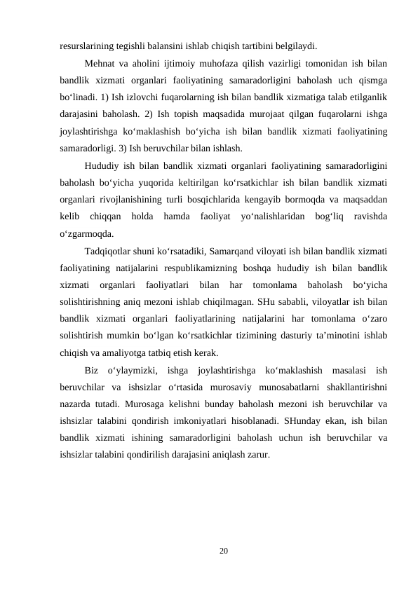 resurslarining tegishli balansini ishlab chiqish tartibini belgilaydi.
Mehnat va aholini ijtimoiy muhofaza qilish vazirligi tomonidan ish bilan
bandlik  xizmati  organlari  faoliyatining  samaradorligini  baholash  uch  qismga
bo‘linadi. 1) Ish izlovchi fuqarolarning ish bilan bandlik xizmatiga talab etilganlik
darajasini baholash. 2) Ish topish maqsadida murojaat qilgan fuqarolarni ishga
joylashtirishga  ko‘maklashish  bo‘yicha  ish  bilan  bandlik  xizmati  faoliyatining
samaradorligi. 3) Ish beruvchilar bilan ishlash.
Hududiy ish bilan bandlik xizmati organlari faoliyatining samaradorligini
baholash bo‘yicha yuqorida keltirilgan ko‘rsatkichlar ish bilan bandlik xizmati
organlari rivojlanishining turli bosqichlarida kengayib bormoqda va maqsaddan
kelib  chiqqan  holda  hamda  faoliyat  yo‘nalishlaridan  bog‘liq  ravishda
o‘zgarmoqda.
Tadqiqotlar shuni ko‘rsatadiki, Samarqand viloyati ish bilan bandlik xizmati
faoliyatining  natijalarini  respublikamizning  boshqa  hududiy  ish  bilan  bandlik
xizmati  organlari  faoliyatlari  bilan  har  tomonlama  baholash  bo‘yicha
solishtirishning aniq mezoni ishlab chiqilmagan. SHu sababli, viloyatlar ish bilan
bandlik  xizmati  organlari  faoliyatlarining  natijalarini  har  tomonlama  o‘zaro
solishtirish mumkin bo‘lgan ko‘rsatkichlar tizimining dasturiy ta’minotini ishlab
chiqish va amaliyotga tatbiq etish kerak.
Biz  o‘ylaymizki,  ishga  joylashtirishga  ko‘maklashish  masalasi  ish
beruvchilar  va  ishsizlar  o‘rtasida  murosaviy  munosabatlarni  shakllantirishni
nazarda tutadi. Murosaga kelishni bunday baholash mezoni ish beruvchilar va
ishsizlar talabini qondirish imkoniyatlari hisoblanadi. SHunday ekan, ish bilan
bandlik  xizmati  ishining  samaradorligini  baholash  uchun  ish  beruvchilar  va
ishsizlar talabini qondirilish darajasini aniqlash zarur.
20
