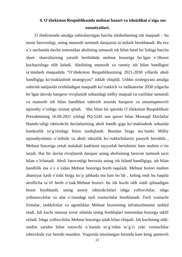 4. O'zbekiston Respublikasida mehnat bozori va ishsizlikni o'ziga xos
xususiyatlari.
O`zbekistonda amalga oshiralayotgan barcha islohotlarning tub maqsadi – bu
inson farovonligi, uning munosib turmush darajasini ta`milash hisoblanadi. Bu esa
o`z navbatida davlat tomonidan aholining samarali ish bilan band bo`lishiga barcha
shart-  sharoitlarning  yaratib  berilishida  mehnat  bozoriga  bo`lgan  e`tiborni
kuchayishiga  olib  keladi.  Aholining  munosib  va  rasmiy  ish  bilan  bandligini
ta’minlash maqsadida “O‘zbekiston Respublikasining 2021-2030 yillarda aholi
bandligiga ko‘maklashish strategiyasi” ishlab chiqildi. Ushbu strategiyani amalga
oshirish natijasida erishiladigan maqsadli ko‘rsatkich va indikatorlar 2030 yilgacha
bo‘lgan davrda barqaror rivojlanish sohasidagi milliy maqsad va vazifalar samarali
va  munosib  ish  bilan  bandlikni  oshirish  asosida  barqaror  va  umumqamrovli
iqtisodiy o‘sishga xizmat qiladi.   Shu bilan bir qatorda O`zbekiston Respublikasi
Prezidentning 16.09.2021 yildagi PQ-5245 son qarori bilan Mustaqil Davlatlar
Hamdoʻstligi ishtirokchi davlatlarining aholi bandli giga koʻmaklashish sohasida
hamkorlik  toʻgʻrisidagi  bitim  tasdiqlandi.  Bundan  bizga  ma`lumki  Milliy
iqtisodiyotimiz o`sishida va aholi ishsizlik ko`rsatkichalarini pasayib borishda ,
Mehnat bozoriga yetuk malakali kadrlarni tayyorlab berishimiz ham muhim o`rin
tutadi. Har bir davlat rivojlanish darajasi uning aholisining farovon turmush tarzi
bilan o`lchanadi. Aholi farovonligi bevosita uning ish biland bandligiga, ish bilan
bandlilik esa o`z o`zidan Mehnat bozoriga borib taqaladi. Mehnat bozori muhim
ahamiyat kasb e`tishi bizga ko`p jabhada ma`lum bo`ldi , keling endi bu haqida
atroflicha ta`rif berib o`tsak.Mehnat bozori- bu ish kuchi oldi sotdi qilinadigan
bozor  hisoblanib,  uning  asosiy  ishtirokchilari  ishga  yollovchilar,  ishga
yollanuvchilar va ular o`rtasidagi turli vositachilar hisoblanadi. Turli vositachi
firmalar, tashkilotlar  va agentliklar  Mehnat  bozorining infratuzilmasini  tashkil
etadi. Ish kuchi maxsus tovar sifatida uning boshliqlari tomonidan bozorga taklif
etiladi. Ishga yollovchilar Mehnat bozoriga talab bilan chiqadi. Ish kuchining oldi-
sotdisi  xaridor  bilan  sotuvchi  o`rtasida  to`g`ridan  to`g`ri  yoki  vositachilar
ishtirokida yuz berishi mumkin. Yuqorida imzolangan bitimda ham keng qamrovli
21
