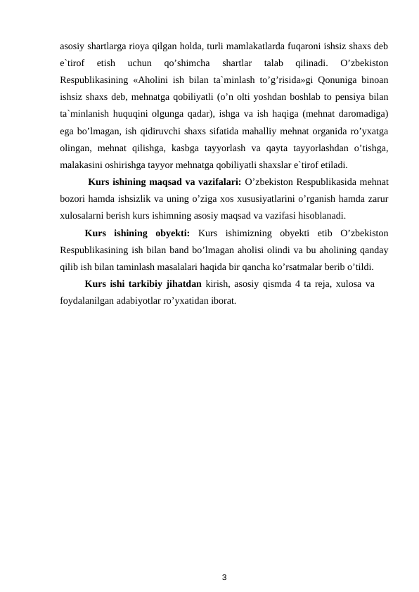 asosiy shartlarga rioya qilgan holda, turli mamlakatlarda fuqaroni ishsiz shaxs deb
e`tirof  etish  uchun  qo’shimcha  shartlar  talab  qilinadi.  O’zbekiston
Respublikasining «Aholini ish bilan ta`minlash to’g’risida»gi Qonuniga binoan
ishsiz shaxs deb, mehnatga qobiliyatli (o’n olti yoshdan boshlab to pensiya bilan
ta`minlanish huquqini olgunga qadar), ishga va ish haqiga (mehnat daromadiga)
ega bo’lmagan, ish qidiruvchi shaxs sifatida mahalliy mehnat organida ro’yxatga
olingan,  mehnat  qilishga,  kasbga  tayyorlash  va  qayta  tayyorlashdan  o’tishga,
malakasini oshirishga tayyor mehnatga qobiliyatli shaxslar e`tirof etiladi.  
 Kurs ishining maqsad va vazifalari: O’zbekiston Respublikasida mehnat
bozori hamda ishsizlik va uning o’ziga xos xususiyatlarini o’rganish hamda zarur
xulosalarni berish kurs ishimning asosiy maqsad va vazifasi hisoblanadi.
Kurs  ishining  obyekti: Kurs  ishimizning  obyekti  etib  O’zbekiston
Respublikasining ish bilan band bo’lmagan aholisi olindi va bu aholining qanday
qilib ish bilan taminlash masalalari haqida bir qancha ko’rsatmalar berib o’tildi.
Kurs ishi tarkibiy jihatdan kirish, asosiy qismda 4 ta reja, xulosa va
foydalanilgan adabiyotlar ro’yxatidan iborat.
3
