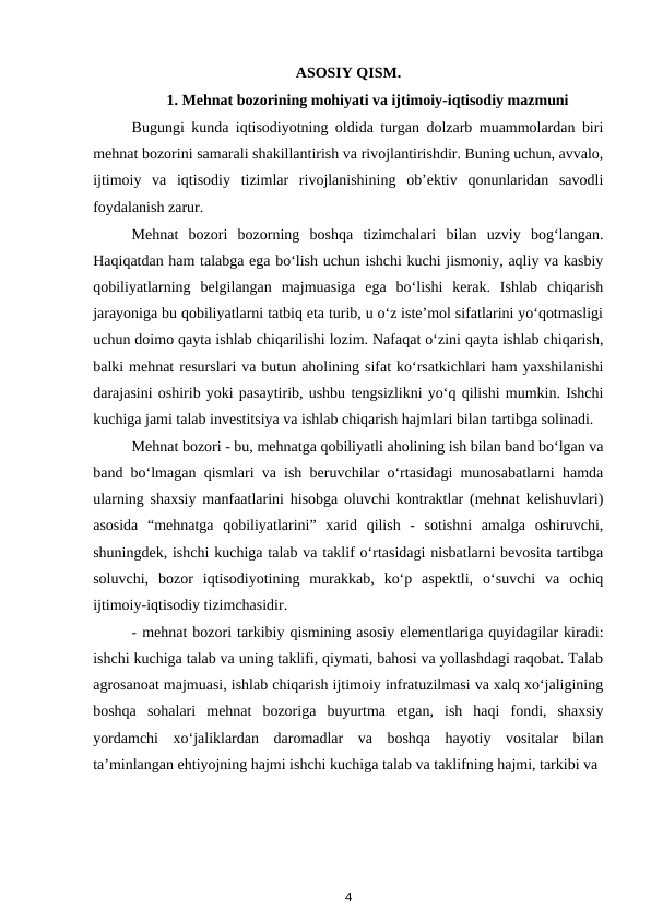 ASOSIY QISM.
1. Mehnat bozorining mohiyati va ijtimoiy-iqtisodiy mazmuni
Bugungi kunda iqtisodiyotning oldida turgan dolzarb muammolardan biri
mehnat bozorini samarali shakillantirish va rivojlantirishdir. Buning uchun, avvalo,
ijtimoiy  va  iqtisodiy  tizimlar  rivojlanishining  ob’ektiv  qonunlaridan  savodli
foydalanish zarur.
Mehnat  bozori  bozorning  boshqa  tizimchalari  bilan  uzviy  bog‘langan.
Haqiqatdan ham talabga ega bo‘lish uchun ishchi kuchi jismoniy, aqliy va kasbiy
qobiliyatlarning  belgilangan  majmuasiga  ega  bo‘lishi  kerak.  Ishlab  chiqarish
jarayoniga bu qobiliyatlarni tatbiq eta turib, u o‘z iste’mol sifatlarini yo‘qotmasligi
uchun doimo qayta ishlab chiqarilishi lozim. Nafaqat o‘zini qayta ishlab chiqarish,
balki mehnat resurslari va butun aholining sifat ko‘rsatkichlari ham yaxshilanishi
darajasini oshirib yoki pasaytirib, ushbu tengsizlikni yo‘q qilishi mumkin. Ishchi
kuchiga jami talab investitsiya va ishlab chiqarish hajmlari bilan tartibga solinadi.
Mehnat bozori - bu, mehnatga qobiliyatli aholining ish bilan band bo‘lgan va
band bo‘lmagan qismlari va ish beruvchilar o‘rtasidagi munosabatlarni hamda
ularning shaxsiy manfaatlarini hisobga oluvchi kontraktlar (mehnat kelishuvlari)
asosida  “mehnatga  qobiliyatlarini”  xarid  qilish  -  sotishni  amalga  oshiruvchi,
shuningdek, ishchi kuchiga talab va taklif o‘rtasidagi nisbatlarni bevosita tartibga
soluvchi,  bozor  iqtisodiyotining  murakkab,  ko‘p  aspektli,  o‘suvchi  va  ochiq
ijtimoiy-iqtisodiy tizimchasidir.
- mehnat bozori tarkibiy qismining asosiy elementlariga quyidagilar kiradi:
ishchi kuchiga talab va uning taklifi, qiymati, bahosi va yollashdagi raqobat. Talab
agrosanoat majmuasi, ishlab chiqarish ijtimoiy infratuzilmasi va xalq xo‘jaligining
boshqa  sohalari  mehnat  bozoriga  buyurtma  etgan,  ish  haqi  fondi,  shaxsiy
yordamchi  xo‘jaliklardan  daromadlar  va  boshqa  hayotiy  vositalar  bilan
ta’minlangan ehtiyojning hajmi ishchi kuchiga talab va taklifning hajmi, tarkibi va
4

