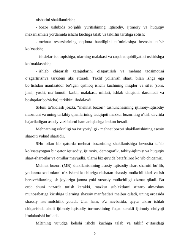nisbatini shakllantirish;
- bozor  uslubida  xo‘jalik  yuritishining  iqtisodiy,  ijtimoiy  va  huquqiy
mexanizmlari yordamida ishchi kuchiga talab va taklifni tartibga solish;
- mehnat  resurslarining  oqilona  bandligini  ta’minlashga  bevosita  ta’sir
ko‘rsatish;
- ishsizlar ish topishiga, ularning malakasi va raqobat qobiliyatini oshirishga
ko‘maklashish;
- ishlab  chiqarish  xarajatlarini  qisqartirish  va  mehnat  taqsimotini
o‘zgartirishva  tarkibini  aks  ettiradi.  Taklif  yollanish  sharti  bilan  ishga  ega
bo‘lishdan manfaatdor bo‘lgan qishloq ishchi kuchining miqdor va sifat (soni,
jinsi,  yoshi,  ma’lumoti, kasbi,  malakasi,  millati, ishlab  chiqishi,  daromadi  va
boshqalar bo‘yicha) tarkibini ifodalaydi.
SHuni ta’kidlash joizki, “mehnat bozori” tushunchasining ijtimoiy-iqtisodiy
mazmuni va uning tarkibiy qismlarining tadqiqoti mazkur bozorning o‘tish davrida
bajariladigan asosiy vazifalarni ham aniqlashga imkon beradi.
Mehnatning erkinligi va ixtiyoriyligi - mehnat bozori shakllanishining asosiy
sharoiti yohud shartidir.
SHu  bilan  bir  qatorda  mehnat  bozorining  shakllanishiga  bevosita  ta’sir
ko‘rsatayotgan bir qator iqtisodiy, ijtimoiy, demografik, tabiiy-iqlimiy va huquqiy
shart-sharoitlar va omillar mavjudki, ularni biz quyida batafsilroq ko‘rib chiqamiz.
Mehnat bozori (MB) shakllanishining asosiy iqtisodiy shart-sharoiti bo‘lib,
yollanma xodimlarni o‘z ishchi kuchlariga nisbatan shaxsiy mulkchiliklari va ish
beruvchilarning ish joylariga jamoa yoki xususiy mulkchiligi xizmat qiladi. Bu
erda  shuni  nazarda  tutish  kerakki,  mazkur  sub’ektlarni  o‘zaro  almashuv
munosabatiga kirishiga ularning shaxsiy manfaatlari majbur qiladi, uning orqasida
shaxsiy  iste’molchilik  yotadi.  Ular  ham,  o‘z  navbatida,  qayta  takror  ishlab
chiqarishda aholi ijtimoiy-iqtisodiy turmushining faqat kerakli ijtimoiy ehtiyoji
ifodalanishi bo‘ladi.
MBining  vujudga  kelishi  ishchi  kuchiga  talab  va  taklif  o‘rtasidagi
5
