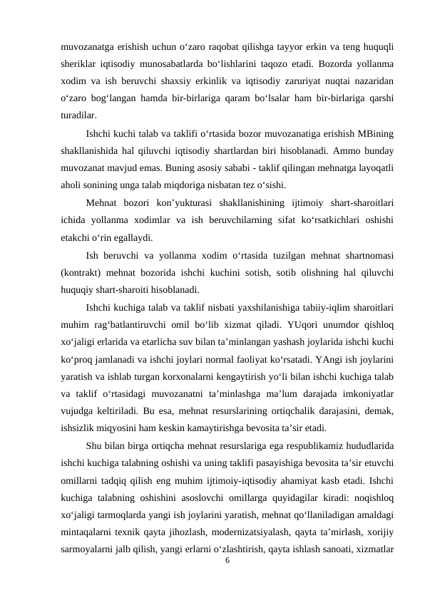 muvozanatga erishish uchun o‘zaro raqobat qilishga tayyor erkin va teng huquqli
sheriklar iqtisodiy munosabatlarda bo‘lishlarini taqozo etadi. Bozorda yollanma
xodim va ish beruvchi shaxsiy erkinlik va iqtisodiy zaruriyat nuqtai nazaridan
o‘zaro bog‘langan hamda bir-birlariga qaram bo‘lsalar ham bir-birlariga qarshi
turadilar.
Ishchi kuchi talab va taklifi o‘rtasida bozor muvozanatiga erishish MBining
shakllanishida hal qiluvchi iqtisodiy shartlardan biri hisoblanadi. Ammo bunday
muvozanat mavjud emas. Buning asosiy sababi - taklif qilingan mehnatga layoqatli
aholi sonining unga talab miqdoriga nisbatan tez o‘sishi.
Mehnat  bozori  kon’yukturasi  shakllanishining  ijtimoiy  shart-sharoitlari
ichida  yollanma  xodimlar  va  ish  beruvchilarning  sifat  ko‘rsatkichlari  oshishi
etakchi o‘rin egallaydi.
Ish beruvchi  va yollanma xodim  o‘rtasida  tuzilgan mehnat  shartnomasi
(kontrakt) mehnat bozorida ishchi kuchini sotish, sotib olishning hal  qiluvchi
huquqiy shart-sharoiti hisoblanadi.
Ishchi kuchiga talab va taklif nisbati yaxshilanishiga tabiiy-iqlim sharoitlari
muhim rag‘batlantiruvchi omil bo‘lib xizmat qiladi. YUqori unumdor qishloq
xo‘jaligi erlarida va etarlicha suv bilan ta’minlangan yashash joylarida ishchi kuchi
ko‘proq jamlanadi va ishchi joylari normal faoliyat ko‘rsatadi. YAngi ish joylarini
yaratish va ishlab turgan korxonalarni kengaytirish yo‘li bilan ishchi kuchiga talab
va  taklif  o‘rtasidagi  muvozanatni  ta’minlashga  ma’lum  darajada  imkoniyatlar
vujudga keltiriladi. Bu esa, mehnat resurslarining ortiqchalik darajasini, demak,
ishsizlik miqyosini ham keskin kamaytirishga bevosita ta’sir etadi.
Shu bilan birga ortiqcha mehnat resurslariga ega respublikamiz hududlarida
ishchi kuchiga talabning oshishi va uning taklifi pasayishiga bevosita ta’sir etuvchi
omillarni tadqiq qilish eng muhim ijtimoiy-iqtisodiy ahamiyat kasb etadi. Ishchi
kuchiga talabning oshishini asoslovchi  omillarga quyidagilar kiradi: noqishloq
xo‘jaligi tarmoqlarda yangi ish joylarini yaratish, mehnat qo‘llaniladigan amaldagi
mintaqalarni texnik qayta jihozlash, modernizatsiyalash, qayta ta’mirlash, xorijiy
sarmoyalarni jalb qilish, yangi erlarni o‘zlashtirish, qayta ishlash sanoati, xizmatlar
6
