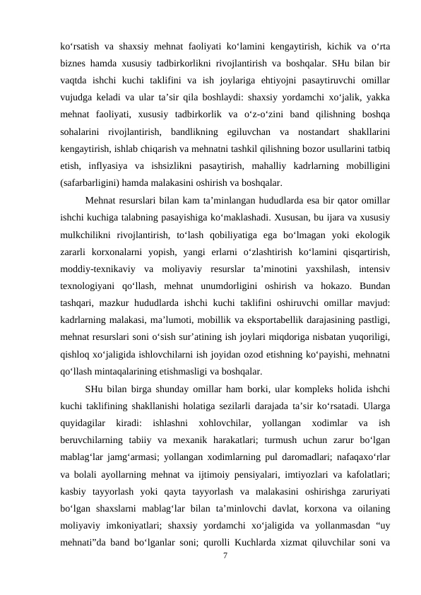 ko‘rsatish va shaxsiy mehnat faoliyati ko‘lamini kengaytirish, kichik va o‘rta
biznes hamda xususiy tadbirkorlikni rivojlantirish va boshqalar. SHu bilan bir
vaqtda  ishchi  kuchi  taklifini  va  ish  joylariga  ehtiyojni  pasaytiruvchi  omillar
vujudga keladi va ular ta’sir qila boshlaydi: shaxsiy yordamchi xo‘jalik, yakka
mehnat  faoliyati,  xususiy  tadbirkorlik  va  o‘z-o‘zini  band  qilishning  boshqa
sohalarini  rivojlantirish,  bandlikning  egiluvchan  va  nostandart  shakllarini
kengaytirish, ishlab chiqarish va mehnatni tashkil qilishning bozor usullarini tatbiq
etish,  inflyasiya  va  ishsizlikni  pasaytirish,  mahalliy  kadrlarning  mobilligini
(safarbarligini) hamda malakasini oshirish va boshqalar.
Mehnat resurslari bilan kam ta’minlangan hududlarda esa bir qator omillar
ishchi kuchiga talabning pasayishiga ko‘maklashadi. Xususan, bu ijara va xususiy
mulkchilikni  rivojlantirish,  to‘lash  qobiliyatiga  ega  bo‘lmagan  yoki  ekologik
zararli  korxonalarni  yopish,  yangi  erlarni  o‘zlashtirish  ko‘lamini  qisqartirish,
moddiy-texnikaviy  va  moliyaviy  resurslar  ta’minotini  yaxshilash,  intensiv
texnologiyani  qo‘llash,  mehnat  unumdorligini  oshirish  va  hokazo.  Bundan
tashqari, mazkur hududlarda ishchi  kuchi taklifini oshiruvchi omillar mavjud:
kadrlarning malakasi, ma’lumoti, mobillik va eksportabellik darajasining pastligi,
mehnat resurslari soni o‘sish sur’atining ish joylari miqdoriga nisbatan yuqoriligi,
qishloq xo‘jaligida ishlovchilarni ish joyidan ozod etishning ko‘payishi, mehnatni
qo‘llash mintaqalarining etishmasligi va boshqalar.
SHu bilan birga shunday omillar ham borki, ular kompleks holida ishchi
kuchi taklifining shakllanishi holatiga sezilarli darajada ta’sir ko‘rsatadi. Ularga
quyidagilar  kiradi:  ishlashni  xohlovchilar,  yollangan  xodimlar  va  ish
beruvchilarning  tabiiy  va  mexanik  harakatlari;  turmush  uchun  zarur  bo‘lgan
mablag‘lar jamg‘armasi; yollangan xodimlarning pul daromadlari; nafaqaxo‘rlar
va bolali ayollarning mehnat va ijtimoiy pensiyalari, imtiyozlari va kafolatlari;
kasbiy  tayyorlash  yoki  qayta  tayyorlash  va  malakasini  oshirishga  zaruriyati
bo‘lgan  shaxslarni  mablag‘lar  bilan  ta’minlovchi  davlat,  korxona  va  oilaning
moliyaviy  imkoniyatlari;  shaxsiy  yordamchi  xo‘jaligida  va  yollanmasdan  “uy
mehnati”da band bo‘lganlar soni; qurolli Kuchlarda xizmat qiluvchilar soni va
7
