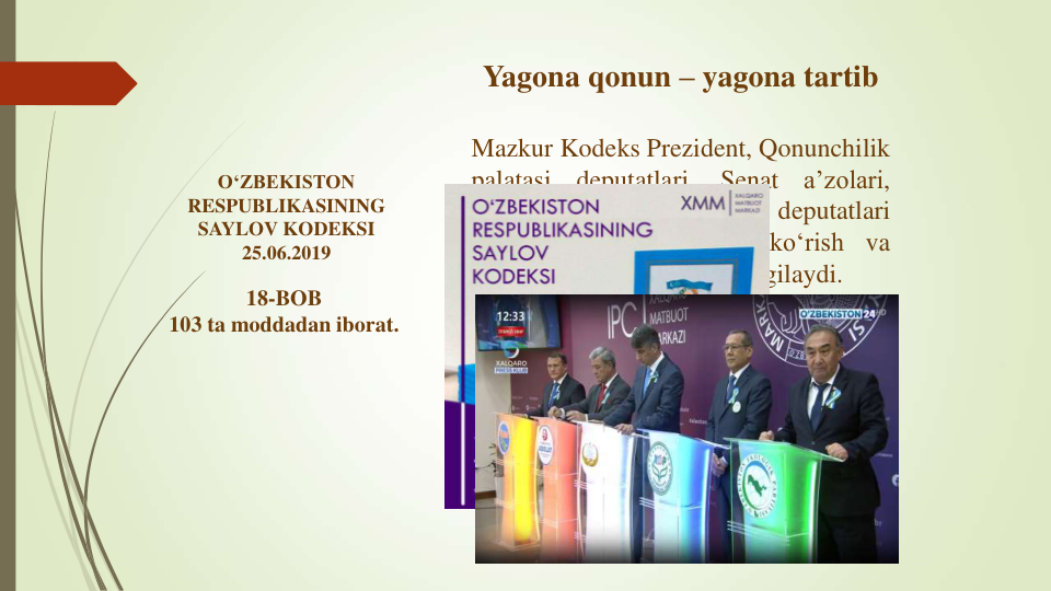 Yagona qonun – yagona tartib
Mazkur Kodeks Prezident, Qonunchilik
palatasi
deputatlari,
Senat
a’zolari,
mahalliy
kengashlar
deputatlari
saylovlariga
tayyorgarlik
ko‘rish
va
ularni o‘tkazish tartibini belgilaydi.
O‘ZBEKISTON 
RESPUBLIKASINING 
SAYLOV KODEKSI
25.06.2019
18-BOB 
103 ta moddadan iborat.
