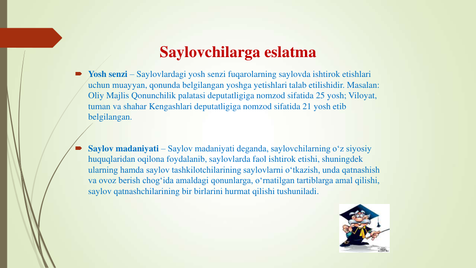 Saylovchilarga eslatma
 Yosh senzi – Saylovlardagi yosh senzi fuqarolarning saylovda ishtirok etishlari 
uchun muayyan, qonunda belgilangan yoshga yetishlari talab etilishidir. Masalan: 
Oliy Majlis Qonunchilik palatasi deputatligiga nomzod sifatida 25 yosh; Viloyat, 
tuman va shahar Kengashlari deputatligiga nomzod sifatida 21 yosh etib 
belgilangan.
 Saylov madaniyati – Saylov madaniyati deganda, saylovchilarning o‘z siyosiy 
huquqlaridan oqilona foydalanib, saylovlarda faol ishtirok etishi, shuningdek 
ularning hamda saylov tashkilotchilarining saylovlarni o‘tkazish, unda qatnashish 
va ovoz berish chog‘ida amaldagi qonunlarga, o‘rnatilgan tartiblarga amal qilishi, 
saylov qatnashchilarining bir birlarini hurmat qilishi tushuniladi.
