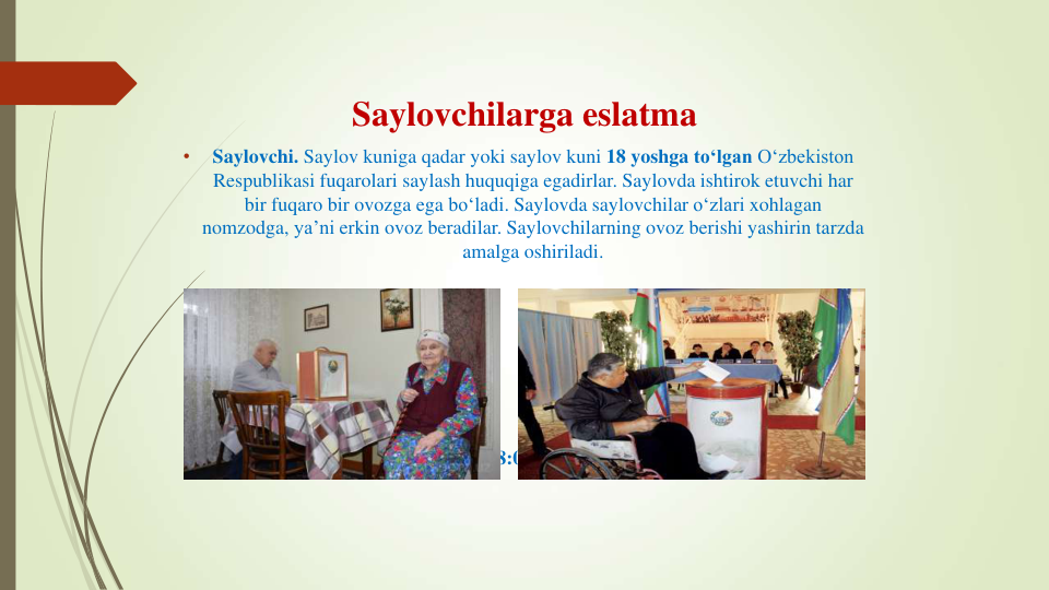 Saylovchilarga eslatma
•
Saylovchi. Saylov kuniga qadar yoki saylov kuni 18 yoshga to‘lgan O‘zbekiston
Respublikasi fuqarolari saylash huquqiga egadirlar. Saylovda ishtirok etuvchi har
bir fuqaro bir ovozga ega bo‘ladi. Saylovda saylovchilar o‘zlari xohlagan
nomzodga, ya’ni erkin ovoz beradilar. Saylovchilarning ovoz berishi yashirin tarzda
amalga oshiriladi.
Saylovlarda ovoz berish vaqti 08:00 dan 20:00 gacha etib belgilandi.
