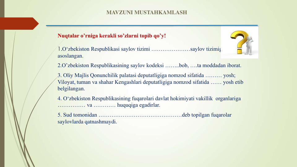 Nuqtalar o’rniga kerakli so’zlarni topib qo’y!
1.O‘zbekiston Respublikasi saylov tizimi …………………saylov tizimiga 
asoslangan.
2.O’zbekiston Respublikasining saylov kodeksi ……..bob, ….ta moddadan iborat.
3. Oliy Majlis Qonunchilik palatasi deputatligiga nomzod sifatida ……… yosh; 
Viloyat, tuman va shahar Kengashlari deputatligiga nomzod sifatida …… yosh etib 
belgilangan.
4. O‘zbekiston Respublikasining fuqarolari davlat hokimiyati vakillik  organlariga 
…………… va ………… huquqiga egadirlar. 
5. Sud tomonidan ………………………………………deb topilgan fuqarolar 
saylovlarda qatnashmaydi.
MAVZUNI MUSTAHKAMLASH
