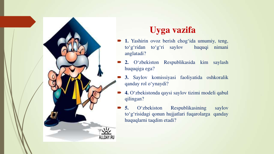 Uyga vazifa
 1. Yashirin ovoz berish chog‘ida umumiy, teng,
to‘g‘ridan
to‘g‘ri
saylov
huquqi
nimani
anglatadi?
 2.
O‘zbekiston
Respublikasida
kim
saylash
huquqiga ega?
 3.
Saylov
komissiyasi
faoliyatida
oshkoralik
qanday rol o‘ynaydi?
 4. O‘zbekistonda qaysi saylov tizimi modeli qabul
qilingan?
 5.
O‘zbekiston
Respublikasining
saylov
to‘g‘risidagi qonun hujjatlari fuqarolarga qanday
huquqlarni taqdim etadi?
