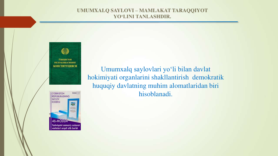 Umumxalq saylovlari yo‘li bilan davlat 
hokimiyati organlarini shakllantirish  demokratik 
huquqiy davlatning muhim alomatlaridan biri 
hisoblanadi.
UMUMXALQ SAYLOVI – MAMLAKAT TARAQQIYOT 
YO‘LINI TANLASHDIR.
