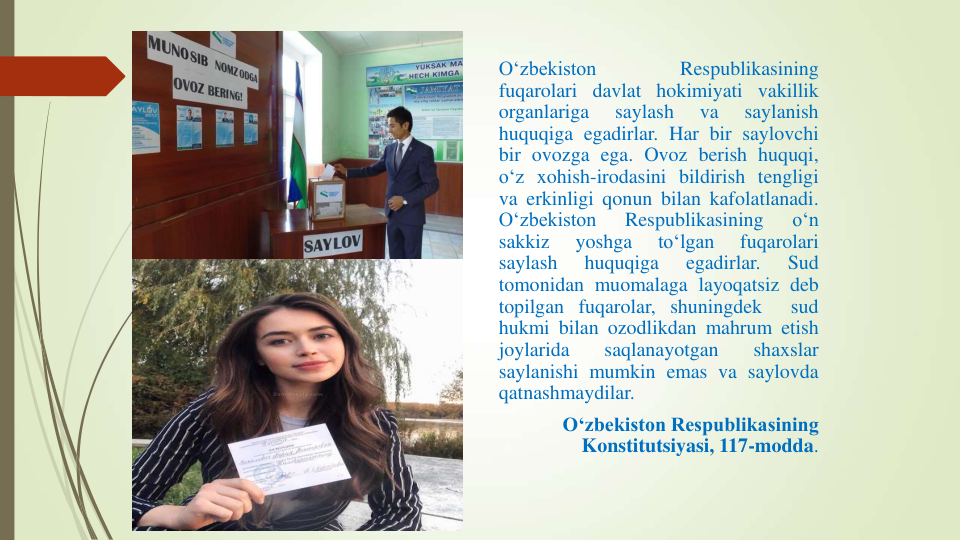 O‘zbekiston
Respublikasining
fuqarolari davlat hokimiyati vakillik
organlariga
saylash
va
saylanish
huquqiga egadirlar. Har bir saylovchi
bir ovozga ega. Ovoz berish huquqi,
o‘z xohish-irodasini bildirish tengligi
va erkinligi qonun bilan kafolatlanadi.
O‘zbekiston
Respublikasining
o‘n
sakkiz
yoshga
to‘lgan
fuqarolari
saylash
huquqiga
egadirlar.
Sud
tomonidan muomalaga layoqatsiz deb
topilgan fuqarolar, shuningdek
sud
hukmi bilan ozodlikdan mahrum etish
joylarida
saqlanayotgan
shaxslar
saylanishi mumkin emas va saylovda
qatnashmaydilar.
O‘zbekiston Respublikasining 
Konstitutsiyasi, 117-modda.
