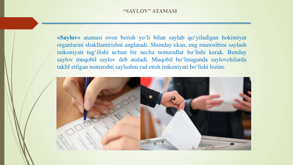 «Saylov» atamasi ovoz berish yo‘li bilan saylab qo‘yiladigan hokimiyat
organlarini shakllantirishni anglatadi. Shunday ekan, eng munosibini saylash
imkoniyati tug‘ilishi uchun bir necha nomzodlar bo‘lishi kerak. Bunday
saylov muqobil saylov deb ataladi. Muqobil bo‘lmaganda saylovchilarda
taklif etilgan nomzodni saylashni rad etish imkoniyati bo‘lishi lozim.
“SAYLOV” ATAMASI
