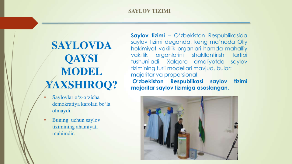 SAYLOVDA 
QAYSI 
MODEL 
YAXSHIROQ?
•
Saylovlar o‘z-o‘zicha
demokratiya kafolati bo‘la
olmaydi. 
•
Buning uchun saylov
tizimining ahamiyati
muhimdir.
Saylov tizimi – O‘zbekiston Respublikasida
saylov tizimi deganda, keng ma’noda Oliy
hokimiyat vakillik organlari hamda mahalliy
vakillik
organlarini
shakllantirish
tartibi
tushuniladi.
Xalqaro
amaliyotda
saylov
tizimining turli modellari mavjud, bular:
majoritar va proporsional.
O‘zbekiston
Respublikasi
saylov
tizimi
majoritar saylov tizimiga asoslangan.
SAYLOV TIZIMI
