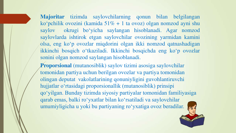 Majoritar
tizimda
saylovchilarning
qonun
bilan
belgilangan
ko‘pchilik ovozini (kamida 51% + 1 ta ovoz) olgan nomzod ayni shu
saylov
okrugi bo‘yicha saylangan hisoblanadi. Agar nomzod
saylovlarda ishtirok etgan saylovchilar ovozining yarmidan kamini
olsa, eng ko‘p ovozlar miqdorini olgan ikki nomzod qatnashadigan
ikkinchi bosqich o‘tkaziladi. Ikkinchi bosqichda eng ko‘p ovozlar
sonini olgan nomzod saylangan hisoblanadi.
Proporsional (mutanosiblik) saylov tizimi asosiga saylovchilar 
tomonidan partiya uchun berilgan ovozlar va partiya tomonidan 
olingan deputat  vakolatlarining qonuniyligini guvohlantiruvchi 
hujjatlar o‘rtasidagi proporsionallik (mutanosiblik) prinsipi 
qo‘yilgan. Bunday tizimda siyosiy partiyalar tomonidan familiyasiga 
qarab emas, balki ro‘yxatlar bilan ko‘rsatiladi va saylovchilar 
umumiyligicha u yoki bu partiyaning ro‘yxatiga ovoz beradilar.
