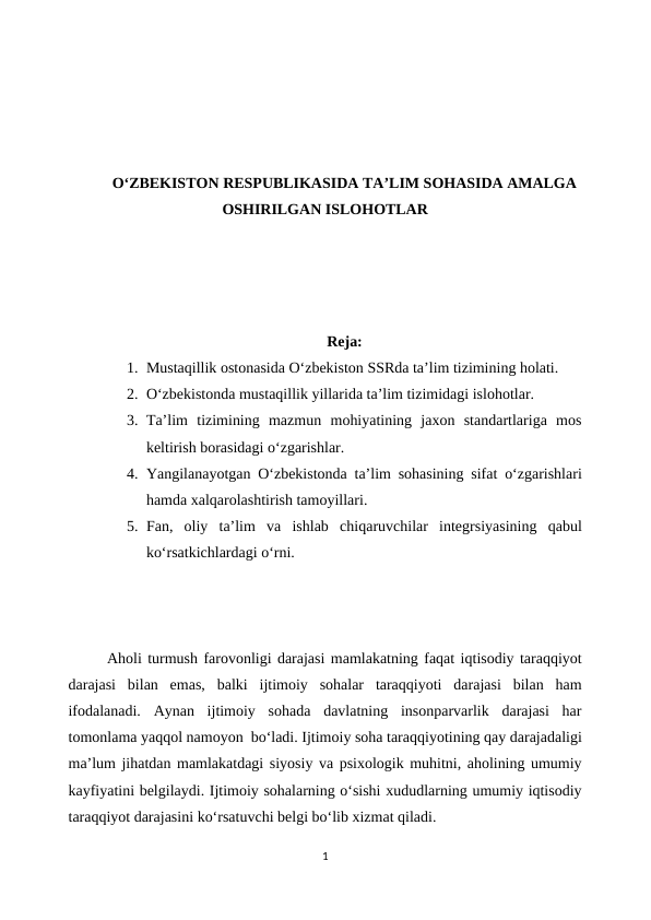 O‘ZBEKISTON RESPUBLIKASIDA TA’LIM SOHASIDA AMALGA
OSHIRILGAN ISLOHOTLAR
Reja:
1. Mustaqillik ostonasida O‘zbekiston SSRda ta’lim tizimining holati.
2. O‘zbekistonda mustaqillik yillarida ta’lim tizimidagi islohotlar.
3. Ta’lim  tizimining  mazmun  mohiyatining  jaxon  standartlariga  mos
keltirish borasidagi o‘zgarishlar.
4. Yangilanayotgan O‘zbekistonda ta’lim sohasining sifat o‘zgarishlari
hamda xalqarolashtirish tamoyillari.
5. Fan,  oliy  ta’lim  va  ishlab  chiqaruvchilar  integrsiyasining  qabul
ko‘rsatkichlardagi o‘rni.
Aholi turmush farovonligi darajasi mamlakatning faqat iqtisodiy taraqqiyot
darajasi  bilan  emas,  balki  ijtimoiy  sohalar  taraqqiyoti  darajasi  bilan  ham
ifodalanadi.  Aynan  ijtimoiy  sohada  davlatning  insonparvarlik  darajasi  har
tomonlama yaqqol namoyon  bo‘ladi. Ijtimoiy soha taraqqiyotining qay darajadaligi
ma’lum jihatdan mamlakatdagi siyosiy va psixologik muhitni, aholining umumiy
kayfiyatini belgilaydi. Ijtimoiy sohalarning o‘sishi xududlarning umumiy iqtisodiy
taraqqiyot darajasini ko‘rsatuvchi belgi bo‘lib xizmat qiladi.
1
