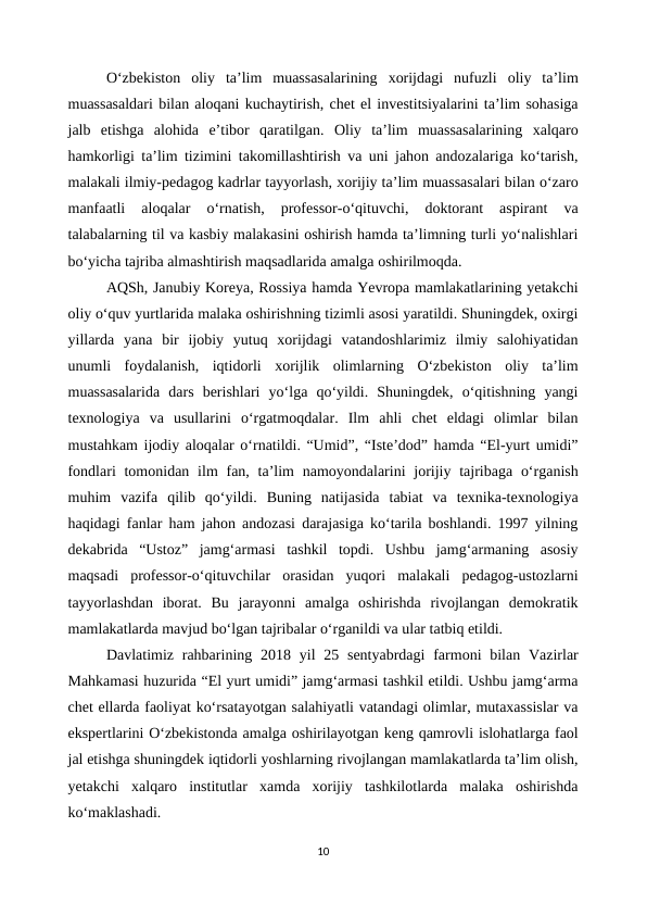 O‘zbekiston  oliy  ta’lim  muassasalarining  xorijdagi  nufuzli  oliy  ta’lim
muassasaldari bilan aloqani kuchaytirish, chet el investitsiyalarini ta’lim sohasiga
jalb  etishga  alohida  e’tibor  qaratilgan.  Oliy  ta’lim  muassasalarining  xalqaro
hamkorligi ta’lim tizimini takomillashtirish va uni jahon andozalariga ko‘tarish,
malakali ilmiy-pedagog kadrlar tayyorlash, xorijiy ta’lim muassasalari bilan o‘zaro
manfaatli  aloqalar  o‘rnatish,  professor-o‘qituvchi,  doktorant  aspirant  va
talabalarning til va kasbiy malakasini oshirish hamda ta’limning turli yo‘nalishlari
bo‘yicha tajriba almashtirish maqsadlarida amalga oshirilmoqda.
AQSh, Janubiy Koreya, Rossiya hamda Yevropa mamlakatlarining yetakchi
oliy o‘quv yurtlarida malaka oshirishning tizimli asosi yaratildi. Shuningdek, oxirgi
yillarda  yana  bir  ijobiy  yutuq  xorijdagi  vatandoshlarimiz  ilmiy  salohiyatidan
unumli  foydalanish,  iqtidorli  xorijlik  olimlarning  O‘zbekiston  oliy  ta’lim
muassasalarida  dars  berishlari  yo‘lga  qo‘yildi.  Shuningdek,  o‘qitishning  yangi
texnologiya  va  usullarini  o‘rgatmoqdalar.  Ilm  ahli  chet  eldagi  olimlar  bilan
mustahkam ijodiy aloqalar o‘rnatildi. “Umid”, “Iste’dod” hamda “El-yurt umidi”
fondlari  tomonidan ilm  fan, ta’lim  namoyondalarini  jorijiy tajribaga o‘rganish
muhim  vazifa  qilib  qo‘yildi.  Buning  natijasida  tabiat  va  texnika-texnologiya
haqidagi fanlar ham jahon andozasi darajasiga ko‘tarila boshlandi. 1997 yilning
dekabrida  “Ustoz”  jamg‘armasi  tashkil  topdi.  Ushbu  jamg‘armaning  asosiy
maqsadi  professor-o‘qituvchilar  orasidan  yuqori  malakali  pedagog-ustozlarni
tayyorlashdan  iborat.  Bu  jarayonni  amalga  oshirishda  rivojlangan  demokratik
mamlakatlarda mavjud bo‘lgan tajribalar o‘rganildi va ular tatbiq etildi. 
Davlatimiz rahbarining 2018 yil  25 sentyabrdagi  farmoni  bilan Vazirlar
Mahkamasi huzurida “El yurt umidi” jamg‘armasi tashkil etildi. Ushbu jamg‘arma
chet ellarda faoliyat ko‘rsatayotgan salahiyatli vatandagi olimlar, mutaxassislar va
ekspertlarini O‘zbekistonda amalga oshirilayotgan keng qamrovli islohatlarga faol
jal etishga shuningdek iqtidorli yoshlarning rivojlangan mamlakatlarda ta’lim olish,
yetakchi  xalqaro  institutlar  xamda  xorijiy  tashkilotlarda  malaka  oshirishda
ko‘maklashadi.
10
