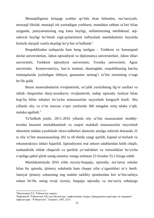 Mustaqilligimiz  kelajagi  yoshlar  qo‘lida  ekan  bilimdon,  ma’naviyatli,
mustaqil fikrlab, mustaqil ish yuritadigan yoshlarni, mamlakat rahbari ta’biri bilan
aytganda,  jamiyatimizning  eng  katta  boyligi,  millatimizning  intellektual,  aql-
zakovat  boyligi  bo‘lmish  yigit-qizlarimizni  tarbiyalash  mamlakatimiz  hayotida
birinchi darajali vazifa ekanligi ko‘p bor ta’kidlandi.5
Respublikadan  tashqarida  ham  keng tanilgan – Toshkent  va  Samarqand
davlat universitetlari, Jahon iqtisodiyoti va diplomatiya universitetlari, Jahon tillari
universiteti,  Toshkent  iqtisodiyot  universiteti,  Texnika  universiteti,  Agrar
universitet,  Konservatoriya, San’at instituti, shuningdek, respublikaning barcha
mintaqalarida  joylashgan  tibbiyot, gumanitar  tarmog‘i  ta’lim  tizimining o‘zagi
bo‘lib qoldi.
Bozor munosabatlarini rivojlantirish, xo‘jalik yuritishning ilg‘or usullari va
ishlab chiqarishni ilmiy-texnikaviy rivojlantirish, tashqi  iqtisodiy faoliyat bilan
bog‘liq  bilim  sohalari  bo‘yicha  mutaxassislar  tayyorlash  kengayib  bordi.  Shu
yillarda oliy va o‘rta maxsus o‘quv yurtlarida 360 mingdan ortiq talaba o‘qib,
malaka egalladi.6
Ta’kidlash  joizki,  2011-2016  yillarda  oliy  ta’lim  muassasalari  moddiy-
texnika  bazasini  mustahkamlash  va  yuqori  malakali  mutaxassislar  tayyorlash
sharoitini tubdan yaxshilash chora-tadbirlari dasturini amalga oshirish doirasida 25
ta oliy ta’lim muassasasining 202 ta ob’ektida yangi qurildi, kapital ta’mirlash va
rekonstruksiya ishlari bajarildi. Iqtisodiyotni real sektori talablaridan kelib chiqib,
muhandislik ishlab chiqarish va qurilish yo‘nalishlari va ixtisosliklari bo‘yicha
o‘qishga qabul qilish uning umumiy soniga nisbatan 23 foizdan 33.2 foizga oshdi.
Mamlakatimizda 2016 yilda siyosiy-huquqiy, iqtisodiy, ma’naviy sohalar
bilan bir qatorda, ijtimoiy sohalarda ham chuqur sifat o‘zgarishlari ro‘y berdi.
Jamiyat ijtimoiy sohasining eng muhim tarkibiy qismlaridan biri ta’lim-tarbiya
sohasi  bo‘lib,  uning  rivoji  siyosiy,  huquqiy  iqtisodiy  va  ma’naviy  sohalarga
5Муртазаева Р.Х. Ўзбекистон тарихи.
6Каримов И. Ўзбекистон ХХI аср бўсағасида: хавфсизликка таҳдид, барқарорлик шартлари  ва тараққиёт 
кафолатлари. “Ўзбекистон”, Тошкент, 1997, 25-б.
11
