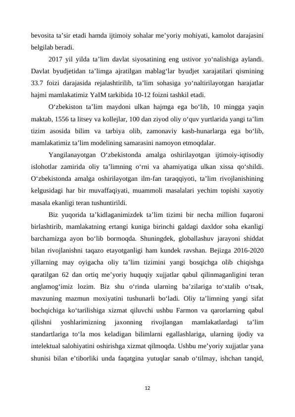 bevosita ta’sir etadi hamda ijtimoiy sohalar me’yoriy mohiyati, kamolot darajasini
belgilab beradi.
2017 yil yilda ta’lim davlat siyosatining eng ustivor yo‘nalishiga aylandi.
Davlat byudjetidan ta’limga ajratilgan mablag‘lar byudjet xarajatilari qismining
33.7 foizi darajasida rejalashtirilib, ta’lim sohasiga yo‘naltirilayotgan harajatlar
hajmi mamlakatimiz YaIM tarkibida 10-12 foizni tashkil etadi.
O‘zbekiston  ta’lim maydoni ulkan hajmga ega bo‘lib, 10 mingga yaqin
maktab, 1556 ta litsey va kollejlar, 100 dan ziyod oliy o‘quv yurtlarida yangi ta’lim
tizim  asosida  bilim  va  tarbiya  olib,  zamonaviy  kasb-hunarlarga  ega  bo‘lib,
mamlakatimiz ta’lim modelining samarasini namoyon etmoqdalar. 
Yangilanayotgan  O‘zbekistonda  amalga  oshirilayotgan  ijtimoiy-iqtisodiy
islohotlar zamirida oliy ta’limning o‘rni va ahamiyatiga ulkan xissa qo‘shildi.
O‘zbekistonda amalga oshirilayotgan ilm-fan taraqqiyoti, ta’lim rivojlanishining
kelgusidagi har bir muvaffaqiyati, muammoli masalalari yechim topishi xayotiy
masala ekanligi teran tushuntirildi. 
Biz yuqorida ta’kidlaganimizdek ta’lim tizimi bir necha million fuqaroni
birlashtirib, mamlakatning ertangi kuniga birinchi galdagi daxldor soha ekanligi
barchamizga ayon bo‘lib bormoqda. Shuningdek, globallashuv jarayoni shiddat
bilan rivojlanishni taqazo etayotganligi ham kundek ravshan. Bejizga 2016-2020
yillarning  may  oyigacha  oliy  ta’lim  tizimini  yangi  bosqichga  olib  chiqishga
qaratilgan 62 dan ortiq me’yoriy huquqiy xujjatlar qabul qilinmaganligini teran
anglamog‘imiz  lozim.  Biz  shu  o‘rinda  ularning  ba’zilariga  to‘xtalib  o‘tsak,
mavzuning mazmun moxiyatini  tushunarli  bo‘ladi. Oliy ta’limning yangi  sifat
bochqichiga ko‘tarilishiga xizmat qiluvchi ushbu Farmon va qarorlarning qabul
qilishni  yoshlarimizning  jaxonning  rivojlangan  mamlakatlardagi  ta’lim
standartlariga to‘la mos  keladigan  bilimlarni  egallashlariga, ularning ijodiy va
intelektual salohiyatini oshirishga xizmat qilmoqda. Ushbu me’yoriy xujjatlar yana
shunisi bilan e’tiborliki unda faqatgina yutuqlar sanab o‘tilmay, ishchan tanqid,
12
