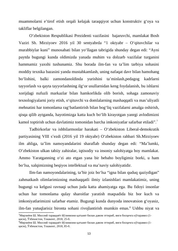 muammolarni e’tirof etish orqali kelajak taraqqiyot uchun konstruktiv g‘oya va
takliflar belgilangan.
O‘zbekiston Respublikasi Prezidenti vazifasini  bajaruvchi, mamlakat Bosh
Vaziri  Sh.  Mirziyoev  2016  yil  30  sentyabrda  “1  oktyabr  –  O‘qituvchilar  va
murabbiylar kuni” munosabati bilan yo‘llagan tabrigida shunday degan edi: “Ayni
paytda bugungi kunda oldimizda yanada muhim va dolzarb vazifalar turganini
hammamiz  yaxshi  tushunamiz.  Shu  borada  ilm-fan  va  ta’lim  tarbiya  sohasini
moddiy texnika bazasini yanda mustahkamlash, uning nafaqat davr bilan hamohang
bo‘lishini,  balki  zamondanoldinda  yurishini  ta’minlash,pedagog  kadrlarni
tayyorlash va qayta tayyorlashning ilg‘or usullarnidan keng foydalanish, bu ishlarni
xorijdagi  nufuzli  markazlar  bilan  hamkorlikda  olib  borish,  sohaga  zamonaviy
texnologiyalarni joriy etish, o‘qituvchi va domlalarning mashaqqatli va mas’uliyatli
mehnatini har tomonlama rag‘batlantirish bilan bog‘liq vazifalarni amalga oshirish,
qisqa qilib aytganda, hayotimizga katta kuch bo‘lib kirayotgan yanrgi avlodimizni
kamol toptirish uchun davlatimiz tomonidan barcha imkoniyatlar safarbar etiladi”.7
Tadbirkorlar va ishbilarmonlar harakati – O‘zbekiston Liberal-demokratik
partiyasining VIII s’ezdi (2016 yil 19 oktyabr) O‘zbekiston rahbari Sh.Mirziyoev
ilm  ahliga,  ta’lim  namoyandalarini  sharaflab  shunday  degan  edi:  “Ma’lumki,
O‘zbekiston ulkan tabiiy zahiralar, iqtisodiy va insoniy salohiyatga boy mamlakat.
Ammo Yaratganning o‘zi ato etgan yana bir bebaho boyligimiz borki, u ham
bo‘lsa, xalqimizning beqiyos intellektual va ma’naviy salohiyatidir.
Ilm-fan namoyondalarining, ta’bir joiz bo‘lsa “igna bilan quduq qaziydigan”
zahmatkash olimlarimizning mashaqqatli ilmiy izlanishlari mamlakatimiz, uning
bugungi va kelgusi ravnaqi uchun juda katta ahamiyatga ega. Bu fidoyi insonlar
uchun  har  tomonlama  qulay  sharoitlar  yaratish  maqsadida  biz  bor  kuch  va
imkoniyatlarimizni safarbar etamiz. Bugungi kunda dunyoda innovatsion g‘oyasiz,
ilm-fan yutuqlarisiz bironta sohani rivojlantirish mumkin emas.8 Ushbu niyat va
7Мирзиёев Ш. Миллий тараққиёт йўлимизни қатъият билан давом эттириб, янги босқичга кўтарамиз (1-
қисм), Ўзбекистон, Тошкент, 2018, 25-б.
8Мирзиёев Ш. Миллий тараққиёт йўлимизни қатъият билан давом эттириб, янги босқичга кўтарамиз (1-
қисм), Ўзбекистон, Тошкент, 2018, 85-б.
13
