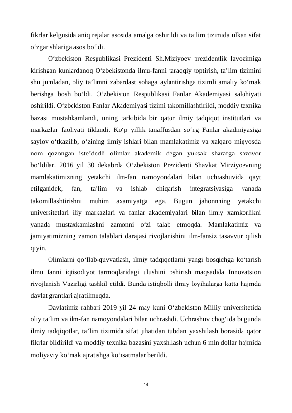 fikrlar kelgusida aniq rejalar asosida amalga oshirildi va ta’lim tizimida ulkan sifat
o‘zgarishlariga asos bo‘ldi.
O‘zbekiston Respublikasi  Prezidenti Sh.Miziyoev prezidentlik lavozimiga
kirishgan kunlardanoq O‘zbekistonda ilmu-fanni taraqqiy toptirish, ta’lim tizimini
shu jumladan, oliy ta’limni zabardast sohaga aylantirishga tizimli amaliy ko‘mak
berishga  bosh  bo‘ldi.  O‘zbekiston  Respublikasi  Fanlar  Akademiyasi  salohiyati
oshirildi. O‘zbekiston Fanlar Akademiyasi tizimi takomillashtirildi, moddiy texnika
bazasi mustahkamlandi, uning tarkibida bir qator ilmiy tadqiqot institutlari va
markazlar faoliyati tiklandi. Ko‘p yillik tanaffusdan so‘ng Fanlar akadmiyasiga
saylov o‘tkazilib, o‘zining ilmiy ishlari bilan mamlakatimiz va xalqaro miqyosda
nom  qozongan  iste’dodli  olimlar  akademik  degan  yuksak  sharafga  sazovor
bo‘ldilar. 2016 yil 30 dekabrda O‘zbekiston Prezidenti Shavkat Mirziyoevning
mamlakatimizning  yetakchi  ilm-fan  namoyondalari  bilan  uchrashuvida  qayt
etilganidek,  fan,  ta’lim  va  ishlab  chiqarish  integratsiyasiga  yanada
takomillashtirishni  muhim  axamiyatga  ega.  Bugun  jahonnning  yetakchi
universitetlari  iliy markazlari  va  fanlar  akademiyalari  bilan  ilmiy xamkorlikni
yanada  mustaxkamlashni  zamonni  o‘zi  talab  etmoqda.  Mamlakatimiz  va
jamiyatimizning zamon talablari darajasi rivojlanishini ilm-fansiz tasavvur qilish
qiyin. 
Olimlarni qo‘llab-quvvatlash, ilmiy tadqiqotlarni yangi bosqichga ko‘tarish
ilmu  fanni  iqtisodiyot  tarmoqlaridagi  ulushini  oshirish  maqsadida  Innovatsion
rivojlanish Vazirligi tashkil etildi. Bunda istiqbolli ilmiy loyihalarga katta hajmda
davlat grantlari ajratilmoqda. 
Davlatimiz rahbari 2019 yil 24 may kuni O‘zbekiston Milliy universitetida
oliy ta’lim va ilm-fan namoyondalari bilan uchrashdi. Uchrashuv chog‘ida bugunda
ilmiy tadqiqotlar, ta’lim tizimida sifat jihatidan tubdan yaxshilash borasida qator
fikrlar bildirildi va moddiy texnika bazasini yaxshilash uchun 6 mln dollar hajmida
moliyaviy ko‘mak ajratishga ko‘rsatmalar berildi.
14
