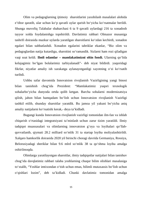 Olim va pedagoglarning ijtimoiy  sharoitlarini yaxshilash masalalari alohida
e’tibor qaratib, ular uchun ko‘p qavatli uylar qurish bo‘yicha ko‘rsatmalar berildi.
Shunga muvofiq Talabalar shaharchasi 6 ta 9 qavatli uylardagi 216 ta xonadosh
tayyor  xolda  foydalanishga  topshirildi.  Davlatimiz  rahbari  Olmazor  musaniga
tashrifi doirasida mazkur uylarda yaratilgan sharoitlarni ko‘zdan kechirdi, xonadon
egalari  bilan  suhbatlashdi.  Xonadon  egalarini  tabriklar  ekanlar,  “Biz  olim  va
pedagoglardan natija kutardigu, sharoitini so‘ramasdik. Sizlarni ham rozi qiladigan
vaqt soat keldi.  Ilmli odamlar – mamlakatimizni oltin fondi. Ularning qo‘lida
kelajagimiz  bo‘lgan  bolalarimiz  tarbiyalanadi”-  deb  niyat  bildirdi.  yuqoridagi
fikrlar, niyatlar amaliy ish xarakatga aylanayotganligi xayotning o‘zi ko‘rsatib
turibdi.
Ushbu safar davomida Innovatsion rivojlanish Vazirligining yangi binosi
bilan  tanishish  chog‘ida  Prezident:  “Mamlakatimiz  yuqori  texnologik
sohalarbo‘yicha  dunyoda  ortda  qolib  ketgan.  Barcha  sohalarni  modernizatsiya
qilish,  jahon  bilan  hamqadam  bo‘lish  uchun  Innovatsion  rivojlanish  Vazirligi
tashkil etilib, shunday sharoitlar yaratdik. Bu jamoa yil yakuni bo‘yicha aniq
amaliy natijalarni ko‘rsatishi kerak,- deya ta’kidladi.
Bugungi kunda Innovatsion rivojlanish vazirligi tomonidan ilm-fan va ishlab
chiqarish o‘rtasidagi integratsiyani ta’minlash uchun zarur tizim yaratildi. Ilmiy
tadqiqot  muassasalari  va  olimlarning  innovatsion  g‘oya  va  loyihalari  qo‘llab-
quvvatlanib, qiymati 28.2 milliard so‘mlik 31 ta startap loyiha moliyalashtirildi.
Xalqaro hamkorlik doirasida 2020 yil birinchi choragi davrida Germaniya, Rossiya,
Belorusiyadagi sheriklar bilan 9.6 mlrd so‘mlik 38 ta qo‘shma loyiha amalga
oshirilmoqda.
Olimlarga yaratilayotgan sharoitlar, ilmiy tadqiqotlar natijalari bilan tanishuv
chog‘ida davqlatimiz rahbari talaba yoshlarning chuqur bilim olishlari masalasiga
to‘xtalib, “Yoshlar imtixondan o‘tish uchun emas, bilimli mutaxassis bo‘lish uchun
o‘qishlari  lozim”,  deb  ta’kidladi.  Chunki  davlatimiz  tomonidan  amalga
15
