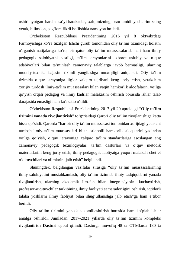 oshirilayotgan barcha sa’yi-harakatlar, xalqimizning orzu-umidi yoshlarimizning
yetuk, bilimdon, sog‘lom fikrli bo‘lishida namoyon bo‘ladi.
O‘zbekiston  Respublikasi  Prezidentining  2016  yil  8  oktyabrdagi
Farmoyishiga ko‘ra tuzilgan Ishchi guruh tomonidan oliy ta’lim tizimidagi holatni
o‘rganish natijalariga ko‘ra, bir qator oliy ta’lim muassasalarida hali ham ilmiy
pedagogik  salohiyatni  pastligi,  ta’lim  jarayonlarini  axborot  uslubiy  va  o‘quv
adabiyotlari  bilan  ta’minlash  zamonaviy  talablarga  javob  bermasligi,  ularning
moddiy-texnika  bajasini  tizimli  yangilashga  muxtojligi  aniqlandi.  Oliy  ta’lim
tizimida  o‘quv  jarayoniga  ilg‘or  xalqaro  tajribani  keng  joriy  etish,  yetakchim
xorijiy turdosh ilmiy-ta’lim muassasalari bilan yaqin hamkorlik aloqfalarini yo‘lga
qo‘yish orqali pedagog va ilmiy kadrlar malakasini oshirish borasida ishlar talab
darajasida emasligi ham ko‘rsatib o‘tildi.
O‘zbekiston Respublikasi Prezidentining 2017 yil 20 apreldagi “Oliy ta’lim
tizimini yanada rivojlantirish” to‘g‘risidagi Qarori oliy ta’lim rivojlanishiga katta
hissa qo‘shdi. Qarorda “har bir oliy ta’lim muassasasi tomonidan xorijdagi yetakchi
turdosh ilmiy-ta’lim muassasalari bilan istiqbolli hamkorlik aloqalarini yaqindan
yo‘lga  qo‘yish,  o‘quv  jarayoniga  xalqaro  ta’lim  standartlariga  asoslangan  eng
zamonaviy  pedagogik  texnilogiyalar,  ta’lim  dasturlari  va  o‘quv  metodik
materiallarini keng joriy etish, ilmiy-pedagogik faoliyatga yuqori malakali chet el
o‘qituvchilari va olimlarini jalb etish” belgilandi.
Shuningdek,  belgilangan  vazifalar  sirasiga  “oliy  ta’lim  muassasalarining
ilmiy salohiyatini mustahkamlash, oliy ta’lim tizimida ilmiy tadqiqotlarni yanada
rivojlantirish,  ularning  akademik  ilm-fan  bilan  integratsiyasini  kuchaytirish,
professor-o‘qituvchilar tarkibining ilmiy faoliyati samaradorligini oshirish, iqtidorli
talaba yoshlarni ilmiy faoliyat  bilan shug‘ullanishga jalb etish”ga ham e’tibor
berildi.
Oliy ta’lim tizimini yanada takomillashtirish borasida ham ko‘plab ishlar
amalga  oshirildi.  Jumladan,  2017-2021  yillarda  oliy  ta’lim  tizimini  kompleks
rivojlantirish  Dasturi qabul qilindi. Dasturga muvofiq 48 ta OTMlarda 180 ta
16
