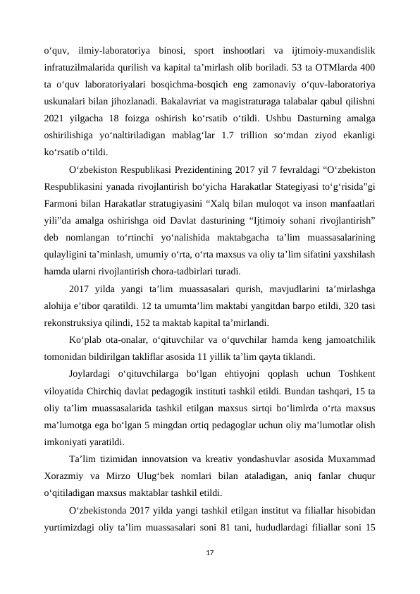 o‘quv,  ilmiy-laboratoriya  binosi,  sport  inshootlari  va  ijtimoiy-muxandislik
infratuzilmalarida qurilish va kapital ta’mirlash olib boriladi. 53 ta OTMlarda 400
ta o‘quv laboratoriyalari  bosqichma-bosqich eng zamonaviy o‘quv-laboratoriya
uskunalari bilan jihozlanadi. Bakalavriat va magistraturaga talabalar qabul qilishni
2021  yilgacha  18  foizga  oshirish  ko‘rsatib  o‘tildi.  Ushbu  Dasturning  amalga
oshirilishiga  yo‘naltiriladigan  mablag‘lar  1.7  trillion  so‘mdan  ziyod  ekanligi
ko‘rsatib o‘tildi.
O‘zbekiston Respublikasi Prezidentining 2017 yil 7 fevraldagi “O‘zbekiston
Respublikasini yanada rivojlantirish bo‘yicha Harakatlar Stategiyasi to‘g‘risida”gi
Farmoni bilan Harakatlar stratugiyasini “Xalq bilan muloqot va inson manfaatlari
yili”da amalga oshirishga oid Davlat dasturining “Ijtimoiy sohani rivojlantirish”
deb  nomlangan  to‘rtinchi  yo‘nalishida  maktabgacha  ta’lim  muassasalarining
qulayligini ta’minlash, umumiy o‘rta, o‘rta maxsus va oliy ta’lim sifatini yaxshilash
hamda ularni rivojlantirish chora-tadbirlari turadi.
2017  yilda  yangi  ta’lim  muassasalari  qurish,  mavjudlarini  ta’mirlashga
alohija e’tibor qaratildi. 12 ta umumta’lim maktabi yangitdan barpo etildi, 320 tasi
rekonstruksiya qilindi, 152 ta maktab kapital ta’mirlandi.
Ko‘plab ota-onalar, o‘qituvchilar va o‘quvchilar hamda keng jamoatchilik
tomonidan bildirilgan takliflar asosida 11 yillik ta’lim qayta tiklandi.
Joylardagi  o‘qituvchilarga  bo‘lgan  ehtiyojni  qoplash  uchun  Toshkent
viloyatida Chirchiq davlat pedagogik instituti tashkil etildi. Bundan tashqari, 15 ta
oliy ta’lim muassasalarida tashkil etilgan maxsus sirtqi bo‘limlrda o‘rta maxsus
ma’lumotga ega bo‘lgan 5 mingdan ortiq pedagoglar uchun oliy ma’lumotlar olish
imkoniyati yaratildi.
Ta’lim tizimidan innovatsion va kreativ yondashuvlar asosida Muxammad
Xorazmiy  va  Mirzo  Ulug‘bek  nomlari  bilan  ataladigan,  aniq  fanlar  chuqur
o‘qitiladigan maxsus maktablar tashkil etildi.
O‘zbekistonda 2017 yilda yangi tashkil etilgan institut va filiallar hisobidan
yurtimizdagi oliy ta’lim muassasalari soni 81 tani, hududlardagi filiallar soni 15
17
