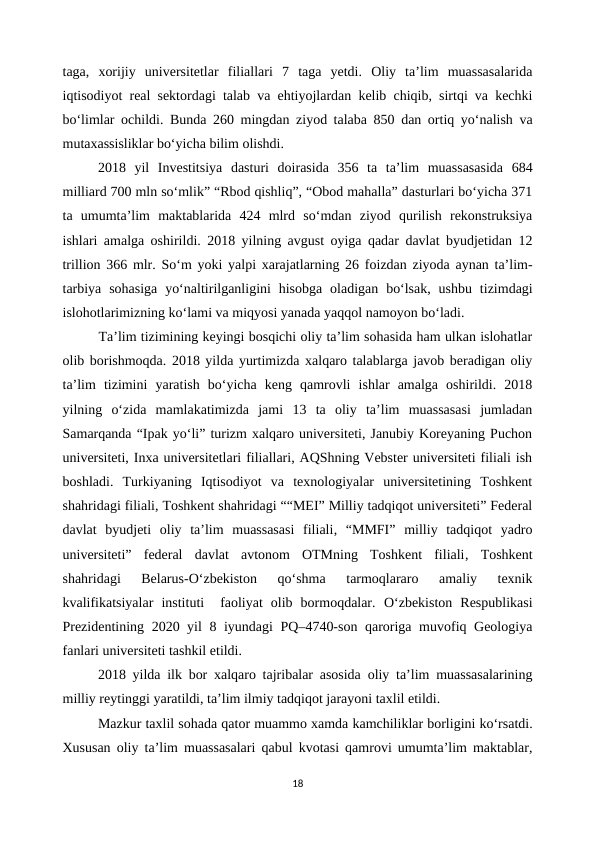 taga,  xorijiy  universitetlar  filiallari  7  taga  yetdi.  Oliy  ta’lim  muassasalarida
iqtisodiyot real sektordagi talab va ehtiyojlardan kelib chiqib, sirtqi va kechki
bo‘limlar ochildi. Bunda 260 mingdan ziyod talaba 850 dan ortiq yo‘nalish va
mutaxassisliklar bo‘yicha bilim olishdi.
2018  yil  Investitsiya  dasturi  doirasida  356  ta  ta’lim  muassasasida  684
milliard 700 mln so‘mlik” “Rbod qishliq”, “Obod mahalla” dasturlari bo‘yicha 371
ta  umumta’lim  maktablarida  424  mlrd  so‘mdan  ziyod  qurilish  rekonstruksiya
ishlari amalga oshirildi. 2018 yilning avgust oyiga qadar davlat byudjetidan 12
trillion 366 mlr. So‘m yoki yalpi xarajatlarning 26 foizdan ziyoda aynan ta’lim-
tarbiya  sohasiga  yo‘naltirilganligini  hisobga  oladigan  bo‘lsak,  ushbu  tizimdagi
islohotlarimizning ko‘lami va miqyosi yanada yaqqol namoyon bo‘ladi.
Ta’lim tizimining keyingi bosqichi oliy ta’lim sohasida ham ulkan islohatlar
olib borishmoqda. 2018 yilda yurtimizda xalqaro talablarga javob beradigan oliy
ta’lim  tizimini  yaratish  bo‘yicha  keng  qamrovli  ishlar  amalga  oshirildi.  2018
yilning  o‘zida  mamlakatimizda  jami  13  ta  oliy  ta’lim  muassasasi  jumladan
Samarqanda “Ipak yo‘li” turizm xalqaro universiteti, Janubiy Koreyaning Puchon
universiteti, Inxa universitetlari filiallari, AQShning Vebster universiteti filiali ish
boshladi.  Turkiyaning  Iqtisodiyot  va  texnologiyalar  universitetining  Toshkent
shahridagi filiali, Toshkent shahridagi ““MEI” Milliy tadqiqot universiteti” Federal
davlat  byudjeti  oliy  ta’lim  muassasasi  filiali,  “MMFI”  milliy  tadqiqot  yadro
universiteti”  federal  davlat  avtonom  OTMning  Toshkent  filiali,  Toshkent
shahridagi  Belarus-O‘zbekiston  qo‘shma  tarmoqlararo  amaliy  texnik
kvalifikatsiyalar  instituti   faoliyat  olib  bormoqdalar.  O‘zbekiston  Respublikasi
Prezidentining 2020 yil 8 iyundagi PQ–4740-son qaroriga muvofiq Geologiya
fanlari universiteti tashkil etildi.
2018 yilda ilk bor xalqaro tajribalar asosida oliy ta’lim muassasalarining
milliy reytinggi yaratildi, ta’lim ilmiy tadqiqot jarayoni taxlil etildi.
Mazkur taxlil sohada qator muammo xamda kamchiliklar borligini ko‘rsatdi.
Xususan oliy ta’lim muassasalari qabul kvotasi qamrovi umumta’lim maktablar,
18
