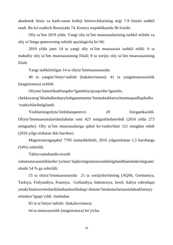 akademik litsey va kasb-xunar kolleji bitiruvchilarining atigi 7-9 foizini tashkil
etadi. Bu ko‘rsatkich Rossiyada 74, Koreya respublikasida 96 foizdir. 
Oliy ta’lim 2019 yilda: Yangi oliy ta’lim muassasalarining tashkil etilishi va
oliy ta’limga qamrovning oshishi quyidagicha bo‘ldi:
2019 yilda jami  14 ta yangi  oliy ta’lim  muassasasi  tashkil  etildi:  6 ta
mahalliy oliy ta’lim muassasasining filiali; 8 ta xorijiy oliy ta’lim muassasasining
filiali. 
Yangi tashkiletilgan 14 ta oliyta’limmuassasasida:
40  ta  yangita’limyo‘nalishi  (bakalavriatura);  41  ta  yangimutaxassislik
(magistratura) ochildi. 
Oliyma’lumotlikadrlargabo‘lganehtiyojyuqoribo‘lganolis,
chekkavatog‘lihududlardajoylashganumumta’limmaktablariuchunmaqsadliqabulko
‘rsatkichlaribelgilandi.
Yoshlarningoliyta’limbilanqamrovi
 
20
 
foizgaetkazildi.
Oliyta’limmuassasalaridatalabalar soni 423 mingnafardanoshdi (2016 yilda 273
mingnafar). Oliy ta’lim muassasalariga qabul ko‘rsatkichlari 121 mingdan oshdi
(2016 yilga nisbatan ikki barobar).
Magistraturagaqabul 7705 tanitashkiletib, 2016 yilganisbatan 1,5 barobarga
(54%) oshirildi:
Tabiiyvamuhandis-texnik
sohamutaxassisliklaribo‘yichato‘liqdavlatgrantiasosidabelgilandihamdadavlatgranti
ulushi 54 % ga oshirildi;
55 ta oliyta’limmuassasasida  21 ta xorijiydavlatning (AQSh, Germaniya,
Turkiya, Finlyandiya, Fransiya,  Gollandiya, Indoneziya, Isroil, Italiya vaboshqa)
yetakchiuniversitetlaribilanhamkorlikdaqo‘shmata’limdasturlariasosidakadrlartayy
orlashyo‘lgaqo‘yildi. Jumladan: 
83 ta ta’limyo‘nalishi  (bakalavriatura)
64 ta mutaxassislik (magistratura) bo‘yicha. 
19
