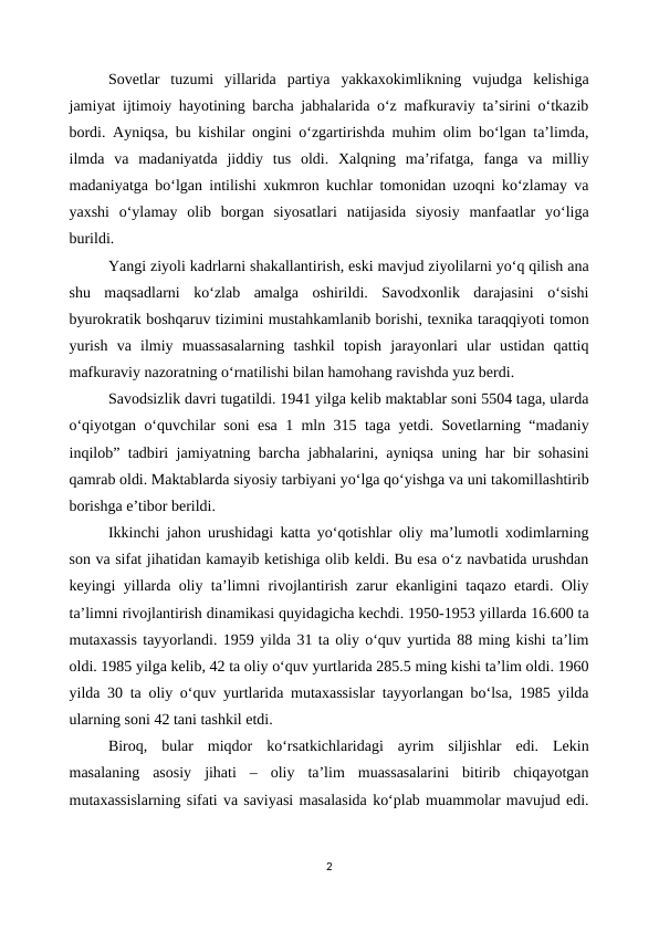 Sovetlar  tuzumi  yillarida  partiya  yakkaxokimlikning  vujudga  kelishiga
jamiyat ijtimoiy hayotining barcha jabhalarida o‘z mafkuraviy ta’sirini o‘tkazib
bordi. Ayniqsa, bu kishilar ongini o‘zgartirishda muhim olim bo‘lgan ta’limda,
ilmda  va  madaniyatda  jiddiy  tus  oldi.  Xalqning  ma’rifatga,  fanga  va  milliy
madaniyatga bo‘lgan intilishi xukmron kuchlar tomonidan uzoqni ko‘zlamay va
yaxshi  o‘ylamay  olib  borgan  siyosatlari  natijasida  siyosiy  manfaatlar  yo‘liga
burildi. 
Yangi ziyoli kadrlarni shakallantirish, eski mavjud ziyolilarni yo‘q qilish ana
shu  maqsadlarni  ko‘zlab  amalga  oshirildi.  Savodxonlik  darajasini  o‘sishi
byurokratik boshqaruv tizimini mustahkamlanib borishi, texnika taraqqiyoti tomon
yurish  va  ilmiy  muassasalarning  tashkil  topish  jarayonlari  ular  ustidan  qattiq
mafkuraviy nazoratning o‘rnatilishi bilan hamohang ravishda yuz berdi.
Savodsizlik davri tugatildi. 1941 yilga kelib maktablar soni 5504 taga, ularda
o‘qiyotgan o‘quvchilar soni esa 1 mln 315 taga yetdi. Sovetlarning “madaniy
inqilob” tadbiri jamiyatning barcha jabhalarini, ayniqsa uning har bir sohasini
qamrab oldi. Maktablarda siyosiy tarbiyani yo‘lga qo‘yishga va uni takomillashtirib
borishga e’tibor berildi.
Ikkinchi jahon urushidagi katta yo‘qotishlar oliy ma’lumotli xodimlarning
son va sifat jihatidan kamayib ketishiga olib keldi. Bu esa o‘z navbatida urushdan
keyingi yillarda oliy ta’limni rivojlantirish zarur ekanligini taqazo etardi. Oliy
ta’limni rivojlantirish dinamikasi quyidagicha kechdi. 1950-1953 yillarda 16.600 ta
mutaxassis tayyorlandi. 1959 yilda 31 ta oliy o‘quv yurtida 88 ming kishi ta’lim
oldi. 1985 yilga kelib, 42 ta oliy o‘quv yurtlarida 285.5 ming kishi ta’lim oldi. 1960
yilda 30 ta oliy o‘quv yurtlarida mutaxassislar tayyorlangan bo‘lsa, 1985 yilda
ularning soni 42 tani tashkil etdi.
Biroq,  bular  miqdor  ko‘rsatkichlaridagi  ayrim  siljishlar  edi.  Lekin
masalaning  asosiy  jihati  –  oliy  ta’lim  muassasalarini  bitirib  chiqayotgan
mutaxassislarning sifati va saviyasi masalasida ko‘plab muammolar mavujud edi.
2
