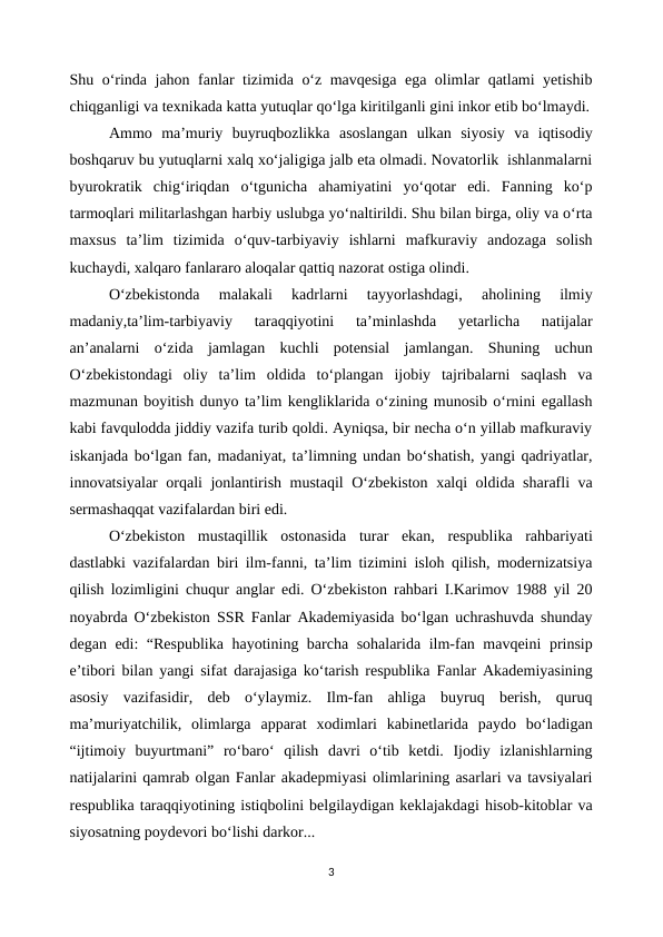 Shu o‘rinda jahon fanlar tizimida o‘z mavqesiga ega olimlar qatlami yetishib
chiqganligi va texnikada katta yutuqlar qo‘lga kiritilganli gini inkor etib bo‘lmaydi.
Ammo  ma’muriy  buyruqbozlikka  asoslangan  ulkan  siyosiy  va  iqtisodiy
boshqaruv bu yutuqlarni xalq xo‘jaligiga jalb eta olmadi. Novatorlik  ishlanmalarni
byurokratik  chig‘iriqdan  o‘tgunicha  ahamiyatini  yo‘qotar  edi.  Fanning  ko‘p
tarmoqlari militarlashgan harbiy uslubga yo‘naltirildi. Shu bilan birga, oliy va o‘rta
maxsus  ta’lim  tizimida  o‘quv-tarbiyaviy  ishlarni  mafkuraviy  andozaga  solish
kuchaydi, xalqaro fanlararo aloqalar qattiq nazorat ostiga olindi.  
O‘zbekistonda  malakali  kadrlarni  tayyorlashdagi,  aholining  ilmiy
madaniy,ta’lim-tarbiyaviy  taraqqiyotini  ta’minlashda  yetarlicha  natijalar
an’analarni  o‘zida  jamlagan  kuchli  potensial  jamlangan.  Shuning  uchun
O‘zbekistondagi  oliy  ta’lim  oldida  to‘plangan  ijobiy  tajribalarni  saqlash  va
mazmunan boyitish dunyo ta’lim kengliklarida o‘zining munosib o‘rnini egallash
kabi favqulodda jiddiy vazifa turib qoldi. Ayniqsa, bir necha o‘n yillab mafkuraviy
iskanjada bo‘lgan fan, madaniyat, ta’limning undan bo‘shatish, yangi qadriyatlar,
innovatsiyalar orqali jonlantirish mustaqil  O‘zbekiston xalqi oldida sharafli va
sermashaqqat vazifalardan biri edi.
O‘zbekiston  mustaqillik  ostonasida  turar  ekan,  respublika  rahbariyati
dastlabki vazifalardan biri ilm-fanni, ta’lim tizimini isloh qilish, modernizatsiya
qilish lozimligini chuqur anglar edi. O‘zbekiston rahbari I.Karimov 1988 yil 20
noyabrda O‘zbekiston SSR Fanlar Akademiyasida bo‘lgan uchrashuvda shunday
degan edi: “Respublika hayotining barcha sohalarida ilm-fan mavqeini prinsip
e’tibori bilan yangi sifat darajasiga ko‘tarish respublika Fanlar Akademiyasining
asosiy  vazifasidir,  deb  o‘ylaymiz.  Ilm-fan  ahliga  buyruq  berish,  quruq
ma’muriyatchilik,  olimlarga  apparat  xodimlari  kabinetlarida  paydo  bo‘ladigan
“ijtimoiy  buyurtmani”  ro‘baro‘  qilish  davri  o‘tib  ketdi.  Ijodiy  izlanishlarning
natijalarini qamrab olgan Fanlar akadepmiyasi olimlarining asarlari va tavsiyalari
respublika taraqqiyotining istiqbolini belgilaydigan keklajakdagi hisob-kitoblar va
siyosatning poydevori bo‘lishi darkor...
3
