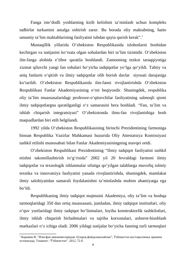 Fanga  iste’dodli  yoshlarning  kirib  kelishini  ta’minlash  uchun  kompleks
tadbirlar  turkumini  amalga  oshirish  zarur.  Bu  borada  oliy  maktabning,  hatto
umumiy ta’lim maktablarining faoliyatini tubdan qayta qurish kerak”.1
Mustaqillik  yillarida  O‘zbekiston  Respublikasida  islohotlarni  boshidan
kechirgan va natijasini ko‘rsata olgan sohalardan biri ta’lim tizimidir. O‘zbekiston
ilm-fanga  alohida  e’tibor  qaratila  boshlandi.  Zamonning  tezkor  taraqqiyotiga
xizmat qiluvchi yangi fan sohalari bo‘yicha tadqiqotlar yo‘lga qo‘yildi. Tabiiy va
aniq fanlarni o‘qitish va ilmiy tadqiqotlar olib borish davlat  siyosati darajasiga
ko‘tarildi.  O‘zbekiston  Respublikasida  ilm-fanni  rivojlantirishda  O‘zbekiston
Respublikasi  Fanlar Akademiyasining o‘rni beqiyosdir. Shuningdek, respublika
oliy ta’lim muassasalaridagi professor-o‘qituvchilar faoliyatining salmoqli qismi
ilmiy tadqiqotlargna qaratilganligi o‘z samarasini bera boshladi. “Fan, ta’lim va
ishlab  chiqarish  integratsiyasi”  O‘zbekistonda  ilmu-fan  rivojlanishiga  bosh
maqsadlardan biri etib belgilandi.
1992 yilda O‘zbekiston Respublikasining birinchi Prezidentining farmoniga
binoan Respublika Vazirlar Mahkamasi huzurida Oliy Attestatsiya Komissiyasi
tashkil etilishi munosabati bilan Fanlar Akademiyasiningning mavqei ortdi.
O‘zbekiston Respublikasi Prezidentining “Ilmiy tadqiqot faoliyatini tashkil
etishni  takomillashtirish  to‘g‘risida”  2002  yil  20  fevraldagi  farmoni  ilmiy
tadqiqotlar va texnologik ishlanmalar sifatiga qo‘yilgan talablarga muvofiq iolmiy
texnika va innovatsiya faoliyatini yanada rivojlantirishda, shuningdek, mamlakat
ilmiy salohiyatidan samarali foydalanishni ta’minlashda muhim ahamiyatga ega
bo‘ldi.
Respublikaning ilmiy tadqiqot majmuini Akademiya, oliy ta’lim va boshqa
tarmoqlaridagi 350 dan ortiq muassasani, jumladan, ilmiy tadqiqot institutlari, oliy
o‘quv yurtlaridagi ilmiy tadqiqot bo‘linmalari, loyiha konstruktorlik tashkilotlari,
ilmiy  ishlab  chiqarish  birlashmalari  va  tajriba  korxonalari,  axborot-hisoblash
markazlari o‘z ichiga oladi. 2006 yildagi natijalar bo‘yicha fanning turli tarmoqlari
1 Каримов И. “Илм-фан имкониятларидан тўлароқ фойдаланалайлик”, Ўзбекистон мустақилликка эришиш 
остонасида, Тошкент, “Ўзбекистон”. 2012, 72-б.
4

