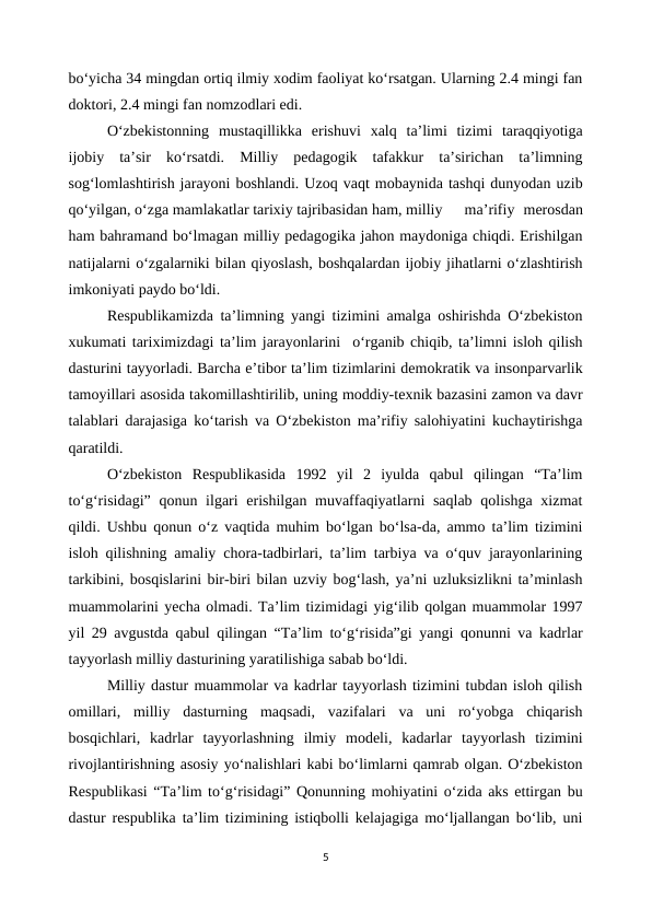 bo‘yicha 34 mingdan ortiq ilmiy xodim faoliyat ko‘rsatgan. Ularning 2.4 mingi fan
doktori, 2.4 mingi fan nomzodlari edi.
O‘zbekistonning  mustaqillikka  erishuvi  xalq  ta’limi  tizimi  taraqqiyotiga
ijobiy  ta’sir  ko‘rsatdi.  Milliy  pedagogik  tafakkur  ta’sirichan  ta’limning
sog‘lomlashtirish jarayoni boshlandi. Uzoq vaqt mobaynida tashqi dunyodan uzib
qo‘yilgan, o‘zga mamlakatlar tarixiy tajribasidan ham, milliy
 ma’rifiy  merosdan
ham bahramand bo‘lmagan milliy pedagogika jahon maydoniga chiqdi. Erishilgan
natijalarni o‘zgalarniki bilan qiyoslash, boshqalardan ijobiy jihatlarni o‘zlashtirish
imkoniyati paydo bo‘ldi.
Respublikamizda ta’limning yangi tizimini amalga oshirishda O‘zbekiston
xukumati tariximizdagi ta’lim jarayonlarini  o‘rganib chiqib, ta’limni isloh qilish
dasturini tayyorladi. Barcha e’tibor ta’lim tizimlarini demokratik va insonparvarlik
tamoyillari asosida takomillashtirilib, uning moddiy-texnik bazasini zamon va davr
talablari darajasiga ko‘tarish va O‘zbekiston ma’rifiy salohiyatini kuchaytirishga
qaratildi.
O‘zbekiston  Respublikasida  1992  yil  2  iyulda  qabul  qilingan  “Ta’lim
to‘g‘risidagi”  qonun ilgari erishilgan muvaffaqiyatlarni saqlab qolishga xizmat
qildi. Ushbu qonun o‘z vaqtida muhim bo‘lgan bo‘lsa-da, ammo ta’lim tizimini
isloh qilishning amaliy chora-tadbirlari, ta’lim tarbiya va o‘quv jarayonlarining
tarkibini, bosqislarini bir-biri bilan uzviy bog‘lash, ya’ni uzluksizlikni ta’minlash
muammolarini yecha olmadi. Ta’lim tizimidagi yig‘ilib qolgan muammolar 1997
yil 29 avgustda qabul qilingan “Ta’lim to‘g‘risida”gi yangi qonunni va kadrlar
tayyorlash milliy dasturining yaratilishiga sabab bo‘ldi.
Milliy dastur muammolar va kadrlar tayyorlash tizimini tubdan isloh qilish
omillari,  milliy  dasturning  maqsadi,  vazifalari  va  uni  ro‘yobga  chiqarish
bosqichlari,  kadrlar  tayyorlashning  ilmiy  modeli,  kadarlar  tayyorlash  tizimini
rivojlantirishning asosiy yo‘nalishlari kabi bo‘limlarni qamrab olgan. O‘zbekiston
Respublikasi “Ta’lim to‘g‘risidagi” Qonunning mohiyatini o‘zida aks ettirgan bu
dastur respublika ta’lim tizimining istiqbolli kelajagiga mo‘ljallangan bo‘lib, uni
5
