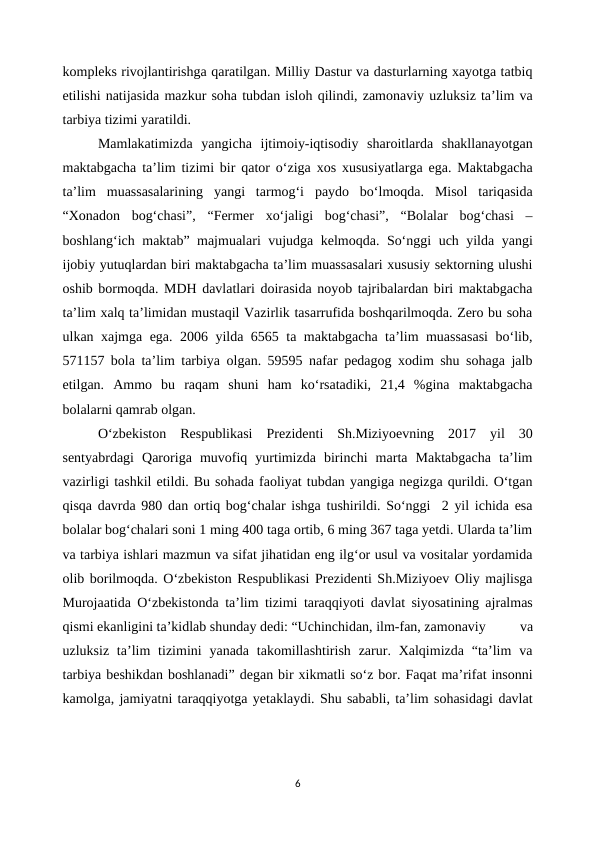 kompleks rivojlantirishga qaratilgan. Milliy Dastur va dasturlarning xayotga tatbiq
etilishi natijasida mazkur soha tubdan isloh qilindi, zamonaviy uzluksiz ta’lim va
tarbiya tizimi yaratildi.
Mamlakatimizda  yangicha  ijtimoiy-iqtisodiy  sharoitlarda  shakllanayotgan
maktabgacha ta’lim tizimi bir qator o‘ziga xos xususiyatlarga ega. Maktabgacha
ta’lim  muassasalarining  yangi  tarmog‘i  paydo  bo‘lmoqda.  Misol  tariqasida
“Xonadon  bog‘chasi”,  “Fermer  xo‘jaligi  bog‘chasi”,  “Bolalar  bog‘chasi  –
boshlang‘ich maktab” majmualari vujudga kelmoqda. So‘nggi uch yilda yangi
ijobiy yutuqlardan biri maktabgacha ta’lim muassasalari xususiy sektorning ulushi
oshib bormoqda. MDH davlatlari doirasida noyob tajribalardan biri maktabgacha
ta’lim xalq ta’limidan mustaqil Vazirlik tasarrufida boshqarilmoqda. Zero bu soha
ulkan xajmga ega. 2006 yilda 6565 ta maktabgacha ta’lim muassasasi  bo‘lib,
571157 bola ta’lim tarbiya olgan. 59595 nafar pedagog xodim shu sohaga jalb
etilgan.  Ammo  bu  raqam  shuni  ham  ko‘rsatadiki,  21,4  %gina  maktabgacha
bolalarni qamrab olgan.
O‘zbekiston  Respublikasi  Prezidenti  Sh.Miziyoevning  2017  yil  30
sentyabrdagi  Qaroriga  muvofiq  yurtimizda  birinchi  marta  Maktabgacha  ta’lim
vazirligi tashkil etildi. Bu sohada faoliyat tubdan yangiga negizga qurildi. O‘tgan
qisqa davrda 980 dan ortiq bog‘chalar ishga tushirildi. So‘nggi  2 yil ichida esa
bolalar bog‘chalari soni 1 ming 400 taga ortib, 6 ming 367 taga yetdi. Ularda ta’lim
va tarbiya ishlari mazmun va sifat jihatidan eng ilg‘or usul va vositalar yordamida
olib borilmoqda. O‘zbekiston Respublikasi Prezidenti Sh.Miziyoev Oliy majlisga
Murojaatida O‘zbekistonda ta’lim tizimi taraqqiyoti davlat siyosatining ajralmas
qismi ekanligini ta’kidlab shunday dedi: “Uchinchidan, ilm-fan, zamonaviy 
va
uzluksiz  ta’lim  tizimini  yanada  takomillashtirish  zarur. Xalqimizda  “ta’lim  va
tarbiya beshikdan boshlanadi” degan bir xikmatli so‘z bor. Faqat ma’rifat insonni
kamolga, jamiyatni taraqqiyotga yetaklaydi. Shu sababli, ta’lim sohasidagi davlat
6
