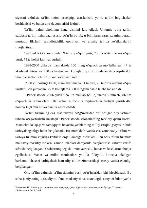 siyosati  uzluksiz  ta’lim  tizimi  prinsipiga  asoslanishi,  ya’ni, ta’lim  bog‘chadan
boshlanishi va butun umr davom etishi lozim”.2
Ta’lim  tizimi  aholining  katta  qismini  jalb  qiladi.  Umumiy  o‘rta  ta’lim
uzluksiz ta’lim tizimidagi asosiy bo‘g‘in bo‘lib, u bilimlarni zarur xajmini beradi,
mustaqil  fikrlash,  tashkilotchilik  qobiliyati  va  amaliy  tajriba  ko‘rikmalarini
rivojlantiradi.
1997 yilda O‘zbekistonda 59 ta oliy o‘quv yurti, 258 ta o‘rta maxsus o‘quv
yurti, 75 ta kollej faoliyat yuritdi.
1998-2000 yillarda mamlakatda 160 ming o‘quvchiga mo‘ljallangan 47 ta
akademik litsey va 260 ta kasb-xunar kollejlari qurilib foydalanishga topshirildi.
Shu maqsadlar uchun 135 mlr.so‘m sarflandi.
 2000 yil boshiga kelib, mamlakatimizda 61 ta oliy, 25 ta o‘rta maxsus o‘quv
yurtlari, shu jumladan, 75 ta kollejlarda 360 mingdan oshiq talaba tahsil oldi.
 O‘zbekistonda 2006 yilda 9748 ta maktab bo‘lib, ularda 5 mln 926860 ta
o‘quvchilar ta’lim oladi. Ular uchun 451567 ta o‘qituvchilar faoliyat yuritib 463
nomda 16,8 mln nusxa darslik nashr etiladi.
Ta’lim tizimining eng mas’uliyatli bo‘g‘inlaridan biri bo‘lgan oliy ta’limni
tubdan o‘zgartirilishi mustaqil O‘zbekistonda islohatlarning tarkibiy qismi bo‘ldi.
Mamlakat kelajagi va taraqqiyoti bevosita yoshlarning milliy istiqlol g‘oyasi ruhida
tarbiyalanganligi bilan belgilanadi. Bu murakkab vazifa esa zamonaviy ta’lim va
tarbiya tizimini vujudga keltirish orqali amalga oshiriladi. Shu bois ta’lim tizimida
ma’naviy-ma’rifiy ishlarni zamon talablari darajasida rivojlantirish ustivor vazifa
sifatida belgilangan. Yoshlarning tegishli mutaxassislik, hunar va kasblarini chuqur
egallashlari  Vatan  va  millat  manfaatlari  yo‘lida  fidoyilik  ko‘rsata  oladigan
barkamol shaxsni tarbiyalash ham oliy ta’lim zimmasidagi asosiy vazifa ekanligi
belgilangan. 
Oliy ta’lim uzluksiz ta’lim tizimini bosh bo‘g‘inlaridan biri hisoblanadi. Bu
soha jamiyatning iqtisodiyoti, fani, madaniyati va texnologik jarayoni bilan yaxlit
2Мирзиёев Ш. Нияти улуғ халқнинг иши ҳам улуғ, ҳаёти ёруғ ва келажаги фаровон бўлади. Тошкент, 
“Ўзбекистон, 2019, 29-б.
7
