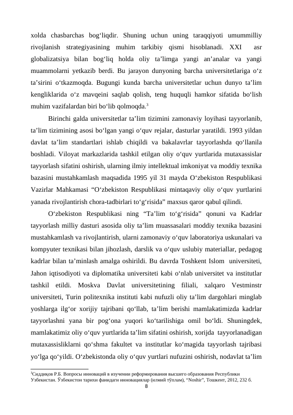 xolda  chasbarchas  bog‘liqdir.  Shuning  uchun  uning  taraqqiyoti  umummilliy
rivojlanish  strategiyasining  muhim  tarkibiy  qismi  hisoblanadi.  XXI   asr
globalizatsiya  bilan  bog‘liq  holda  oliy  ta’limga  yangi  an’analar  va  yangi
muammolarni yetkazib berdi. Bu jarayon dunyoning barcha universitetlariga o‘z
ta’sirini o‘tkazmoqda. Bugungi kunda barcha universitetlar uchun dunyo ta’lim
kengliklarida o‘z mavqeini saqlab qolish, teng huquqli hamkor sifatida bo‘lish
muhim vazifalardan biri bo‘lib qolmoqda.3
Birinchi galda universitetlar ta’lim tizimini zamonaviy loyihasi tayyorlanib,
ta’lim tizimining asosi bo‘lgan yangi o‘quv rejalar, dasturlar yaratildi. 1993 yildan
davlat  ta’lim  standartlari  ishlab  chiqildi  va bakalavrlar  tayyorlashda  qo‘llanila
boshladi. Viloyat markazlarida tashkil etilgan oliy o‘quv yurtlarida mutaxassislar
tayyorlash sifatini oshirish, ularning ilmiy intellektual imkoniyat va moddiy texnika
bazasini mustahkamlash maqsadida 1995 yil 31 mayda O‘zbekiston Respublikasi
Vazirlar Mahkamasi “O‘zbekiston Respublikasi mintaqaviy oliy o‘quv yurtlarini
yanada rivojlantirish chora-tadbirlari to‘g‘risida” maxsus qaror qabul qilindi.
O‘zbekiston  Respublikasi  ning  “Ta’lim  to‘g‘risida”  qonuni  va  Kadrlar
tayyorlash milliy dasturi asosida oliy ta’lim muassasalari moddiy texnika bazasini
mustahkamlash va rivojlantirish, ularni zamonaviy o‘quv laboratoriya uskunalari va
kompyuter texnikasi bilan jihozlash, darslik va o‘quv uslubiy materiallar, pedagog
kadrlar bilan ta’minlash amalga oshirildi. Bu davrda Toshkent Islom  universiteti,
Jahon iqtisodiyoti va diplomatika universiteti kabi o‘nlab universitet va institutlar
tashkil  etildi.  Moskva  Davlat  universitetining  filiali,  xalqaro  Vestminstr
universiteti, Turin politexnika instituti kabi nufuzli oliy ta’lim dargohlari minglab
yoshlarga ilg‘or xorijiy tajribani qo‘llab, ta’lim berishi mamlakatimizda kadrlar
tayyorlashni  yana  bir  pog‘ona  yuqori  ko‘tarilishiga  omil  bo‘ldi.  Shuningdek,
mamlakatimiz oliy o‘quv yurtlarida ta’lim sifatini oshirish, xorijda  tayyorlanadigan
mutaxassisliklarni qo‘shma fakultet va institutlar ko‘magida tayyorlash tajribasi
yo‘lga qo‘yildi. O‘zbekistonda oliy o‘quv yurtlari nufuzini oshirish, nodavlat ta’lim
3Сиддиқов Р.Б. Вопросы инноваций в изучении реформирования высшего образования Республики 
Узбекистан. Ўзбекистон тарихи фанидаги инновациялар (илмий тўплам), “Noshir”, Тошкент, 2012, 232 б.
8

