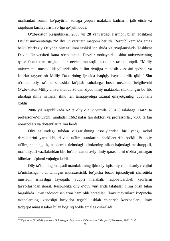 maskanlari  sonini  ko‘paytirib,  sohaga  yuqori  malakali  kadrlarni  jalb  etish  va
raqobatni kuchaytirish yo‘lga qo‘yilmoqda. 
O‘zbekiston Respublikasi 2008 yil 28 yanvardagi Farmoni bilan Toshkent
Davlat universitetiga “Milliy universitet” maqomi berildi. Respublikamizda emas
balki Markaziy Osiyoda oliy ta’limni tashkil topishida va rivojlanishida Toshkent
Davlat Universiteti katta o‘rin tutadi. Davrlar mobaynida ushbu universitetning
qator fakultetlari negizida bir nechta mustaqil  institutlar tashkil topdi. “Milliy
universitet” mustaqillik yillarida oliy ta’lim rivojiga munosib xissasini qo‘shdi va
kadrlar tayyorlash Milliy Dasturining ijrosida haqiqiy bayroqdorlik qildi.4 Shu
o‘rinda  oliy  ta’lim  sohasida  ko‘plab  sohalarga  bosh  mezonni  belgilovchi
O‘zbekiston Milliy universitetida 30 dan ziyod ilmiy maktablar shakllangan bo‘lib,
ulardagi  ilmiy natijalar  ilmu fan taraqqiyotiga xizmat  qilayotganligi  quvonarli
xoldir. 
2006 yil respublikada 62 ta oliy o‘quv yurtida 265438 talabaga 21409 ta
professor-o‘qituvchi, jumladan 1662 nafar fan doktori va professorlar, 7360 ta fan
nomzodlari va dotsentlar ta’lim berdi.
Oliy  ta’limdagi  tubdan  o‘zgarishning  asosiylaridan  biri  yangi  avlod
darsliklarini  yaratilishi,  davlat  ta’lim  standartini  shakllantirish  bo‘ldi.  Bu  oliy
ta’lim, shuningdek, akademik tizimdagi olimlarning ulkan hajmdagi mashaqqatli,
mas’uliyatli vazifalaridan biri bo‘lib, zamonaviy ilmiy qarashlarni o‘zida jamlagan
bilimlar to‘plami vujudga keldi.
Oliy ta’limning maqsadi mamlakatning ijtimoiy-iqtisodiy va madaniy rivojini
ta’minlashga, o‘zi tanlagan mutaxassislik bo‘yicha bozor iqtisodiyoti sharoitida
mustaqil  ishlashga  layoqatli,  yuqori  malakali,  raqobatdardosh  kadrlarni
tayyorlashdan iborat. Respublika oliy o‘quv yurtlarida talabalar bilim olish bilan
birgalikda ilmiy tadqiqot ishlarini ham olib boradilar. Ilmiy mavzularp ko‘pincha
talabalarning  ixtisosligi  bo‘yicha  tegishli  ishlab  chiqarish  korxonalari,  ilmiy
tadqiqot muassasalari bilan bog‘liq holda amalga oshiriladi.
4С.Ғуломов, Э. Убайдуллаева, Э.Ахмедов. Мустақил Ўзбекистон, “Меҳнат”, Тошкент, 2001. 61-б.
9
