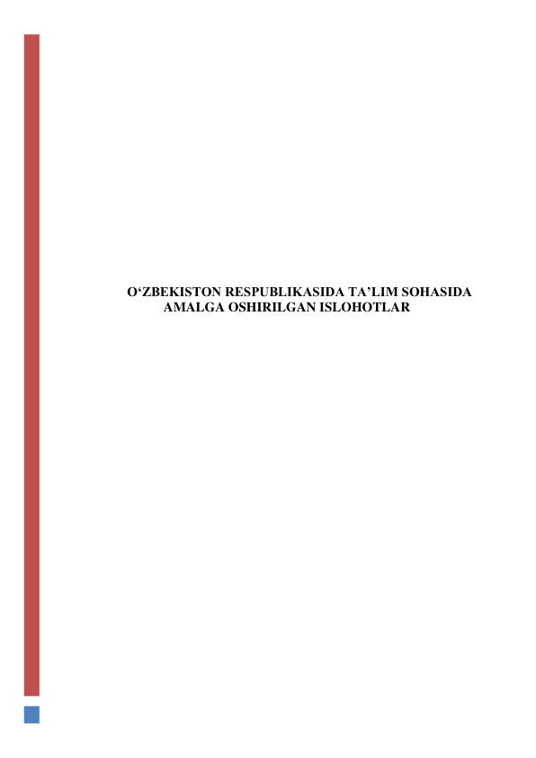  
 
 
 
 
 
 
 
 
 
O‘ZBEKISTON RESPUBLIKASIDA TA’LIM SOHASIDA 
AMALGA OSHIRILGAN ISLOHOTLAR 
 
 
 
 
 
 
 
 
 
 
 
 
 
 
 
 
 
 
 
 
 
 
 
 
 
 
 
 
 
 
 
