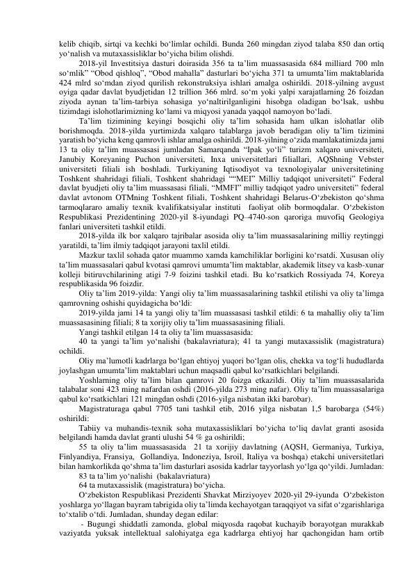 kelib chiqib, sirtqi va kechki bo‘limlar ochildi. Bunda 260 mingdan ziyod talaba 850 dan ortiq 
yo‘nalish va mutaxassisliklar bo‘yicha bilim olishdi. 
2018-yil Investitsiya dasturi doirasida 356 ta ta’lim muassasasida 684 milliard 700 mln 
so‘mlik” “Obod qishloq”, “Obod mahalla” dasturlari bo‘yicha 371 ta umumta’lim maktablarida 
424 mlrd so‘mdan ziyod qurilish rekonstruksiya ishlari amalga oshirildi. 2018-yilning avgust 
oyiga qadar davlat byudjetidan 12 trillion 366 mlrd. so‘m yoki yalpi xarajatlarning 26 foizdan 
ziyoda aynan ta’lim-tarbiya sohasiga yo‘naltirilganligini hisobga oladigan bo‘lsak, ushbu 
tizimdagi islohotlarimizning ko‘lami va miqyosi yanada yaqqol namoyon bo‘ladi. 
Ta’lim tizimining keyingi bosqichi oliy ta’lim sohasida ham ulkan islohatlar olib 
borishmoqda. 2018-yilda yurtimizda xalqaro talablarga javob beradigan oliy ta’lim tizimini 
yaratish bo‘yicha keng qamrovli ishlar amalga oshirildi. 2018-yilning o‘zida mamlakatimizda jami 
13 ta oliy ta’lim muassasasi jumladan Samarqanda “Ipak yo‘li” turizm xalqaro universiteti, 
Janubiy Koreyaning Puchon universiteti, Inxa universitetlari filiallari, AQShning Vebster 
universiteti filiali ish boshladi. Turkiyaning Iqtisodiyot va texnologiyalar universitetining 
Toshkent shahridagi filiali, Toshkent shahridagi ““MEI” Milliy tadqiqot universiteti” Federal 
davlat byudjeti oliy ta’lim muassasasi filiali, “MMFI” milliy tadqiqot yadro universiteti” federal 
davlat avtonom OTMning Toshkent filiali, Toshkent shahridagi Belarus-O‘zbekiston qo‘shma 
tarmoqlararo amaliy texnik kvalifikatsiyalar instituti  faoliyat olib bormoqdalar. O‘zbekiston 
Respublikasi Prezidentining 2020-yil 8-iyundagi PQ–4740-son qaroriga muvofiq Geologiya 
fanlari universiteti tashkil etildi. 
2018-yilda ilk bor xalqaro tajribalar asosida oliy ta’lim muassasalarining milliy reytinggi 
yaratildi, ta’lim ilmiy tadqiqot jarayoni taxlil etildi. 
Mazkur taxlil sohada qator muammo xamda kamchiliklar borligini ko‘rsatdi. Xususan oliy 
ta’lim muassasalari qabul kvotasi qamrovi umumta’lim maktablar, akademik litsey va kasb-xunar 
kolleji bitiruvchilarining atigi 7-9 foizini tashkil etadi. Bu ko‘rsatkich Rossiyada 74, Koreya 
respublikasida 96 foizdir.  
Oliy ta’lim 2019-yilda: Yangi oliy ta’lim muassasalarining tashkil etilishi va oliy ta’limga 
qamrovning oshishi quyidagicha bo‘ldi: 
2019-yilda jami 14 ta yangi oliy ta’lim muassasasi tashkil etildi: 6 ta mahalliy oliy ta’lim 
muassasasining filiali; 8 ta xorijiy oliy ta’lim muassasasining filiali.  
Yangi tashkil etilgan 14 ta oliy ta’lim muassasasida: 
40 ta yangi ta’lim yo‘nalishi (bakalavriatura); 41 ta yangi mutaxassislik (magistratura) 
ochildi.  
Oliy ma’lumotli kadrlarga bo‘lgan ehtiyoj yuqori bo‘lgan olis, chekka va tog‘li hududlarda 
joylashgan umumta’lim maktablari uchun maqsadli qabul ko‘rsatkichlari belgilandi. 
Yoshlarning oliy ta’lim bilan qamrovi 20 foizga etkazildi. Oliy ta’lim muassasalarida 
talabalar soni 423 ming nafardan oshdi (2016-yilda 273 ming nafar). Oliy ta’lim muassasalariga 
qabul ko‘rsatkichlari 121 mingdan oshdi (2016-yilga nisbatan ikki barobar). 
Magistraturaga qabul 7705 tani tashkil etib, 2016 yilga nisbatan 1,5 barobarga (54%) 
oshirildi: 
Tabiiy va muhandis-texnik soha mutaxassisliklari bo‘yicha to‘liq davlat granti asosida 
belgilandi hamda davlat granti ulushi 54 % ga oshirildi; 
55 ta oliy ta’lim muassasasida  21 ta xorijiy davlatning (AQSH, Germaniya, Turkiya, 
Finlyandiya, Fransiya,  Gollandiya, Indoneziya, Isroil, Italiya va boshqa) etakchi universitetlari 
bilan hamkorlikda qo‘shma ta’lim dasturlari asosida kadrlar tayyorlash yo‘lga qo‘yildi. Jumladan:  
83 ta ta’lim yo‘nalishi  (bakalavriatura) 
64 ta mutaxassislik (magistratura) bo‘yicha.  
O‘zbekiston Respublikasi Prezidenti Shavkat Mirziyoyev 2020-yil 29-iyunda  O‘zbekiston 
yoshlarga yo‘llagan bayram tabrigida oliy ta’limda kechayotgan taraqqiyot va sifat o‘zgarishlariga 
to‘xtalib o‘tdi. Jumladan, shunday degan edilar: 
 - Bugungi shiddatli zamonda, global miqyosda raqobat kuchayib borayotgan murakkab 
vaziyatda yuksak intellektual salohiyatga ega kadrlarga ehtiyoj har qachongidan ham ortib 
