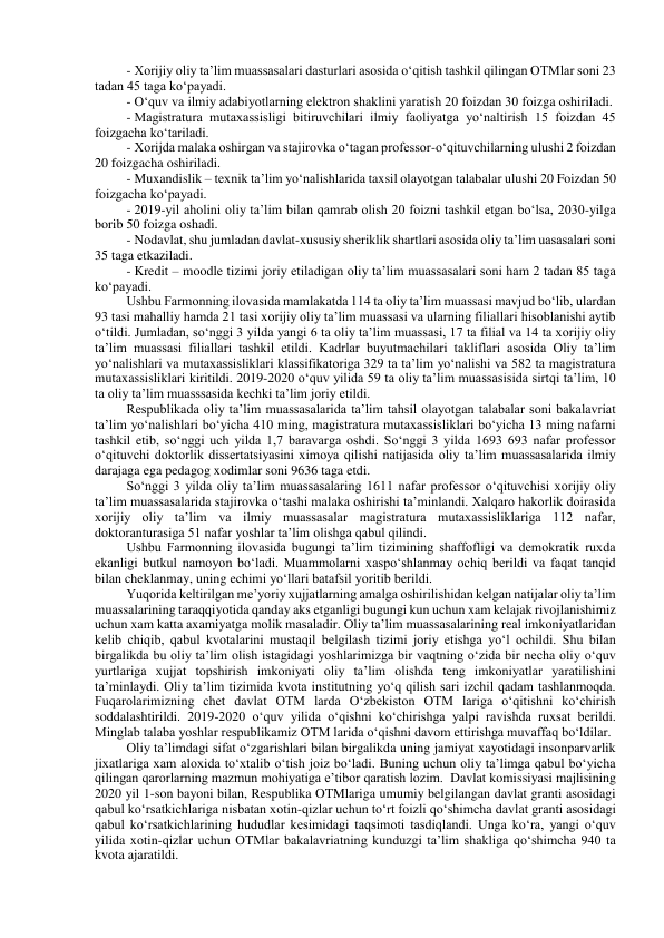 - Xorijiy oliy ta’lim muassasalari dasturlari asosida o‘qitish tashkil qilingan OTMlar soni 23 
tadan 45 taga ko‘payadi. 
- O‘quv va ilmiy adabiyotlarning elektron shaklini yaratish 20 foizdan 30 foizga oshiriladi. 
- Magistratura mutaxassisligi bitiruvchilari ilmiy faoliyatga yo‘naltirish 15 foizdan 45 
foizgacha ko‘tariladi. 
- Xorijda malaka oshirgan va stajirovka o‘tagan professor-o‘qituvchilarning ulushi 2 foizdan 
20 foizgacha oshiriladi. 
- Muxandislik – texnik ta’lim yo‘nalishlarida taxsil olayotgan talabalar ulushi 20 Foizdan 50 
foizgacha ko‘payadi. 
- 2019-yil aholini oliy ta’lim bilan qamrab olish 20 foizni tashkil etgan bo‘lsa, 2030-yilga 
borib 50 foizga oshadi. 
- Nodavlat, shu jumladan davlat-xususiy sheriklik shartlari asosida oliy ta’lim uasasalari soni 
35 taga etkaziladi. 
- Kredit – moodle tizimi joriy etiladigan oliy ta’lim muassasalari soni ham 2 tadan 85 taga 
ko‘payadi. 
Ushbu Farmonning ilovasida mamlakatda 114 ta oliy ta’lim muassasi mavjud bo‘lib, ulardan 
93 tasi mahalliy hamda 21 tasi xorijiy oliy ta’lim muassasi va ularning filiallari hisoblanishi aytib 
o‘tildi. Jumladan, so‘nggi 3 yilda yangi 6 ta oliy ta’lim muassasi, 17 ta filial va 14 ta xorijiy oliy 
ta’lim muassasi filiallari tashkil etildi. Kadrlar buyutmachilari takliflari asosida Oliy ta’lim 
yo‘nalishlari va mutaxassisliklari klassifikatoriga 329 ta ta’lim yo‘nalishi va 582 ta magistratura 
mutaxassisliklari kiritildi. 2019-2020 o‘quv yilida 59 ta oliy ta’lim muassasisida sirtqi ta’lim, 10 
ta oliy ta’lim muasssasida kechki ta’lim joriy etildi. 
Respublikada oliy ta’lim muassasalarida ta’lim tahsil olayotgan talabalar soni bakalavriat 
ta’lim yo‘nalishlari bo‘yicha 410 ming, magistratura mutaxassisliklari bo‘yicha 13 ming nafarni 
tashkil etib, so‘nggi uch yilda 1,7 baravarga oshdi. So‘nggi 3 yilda 1693 693 nafar professor 
o‘qituvchi doktorlik dissertatsiyasini ximoya qilishi natijasida oliy ta’lim muassasalarida ilmiy 
darajaga ega pedagog xodimlar soni 9636 taga etdi.  
So‘nggi 3 yilda oliy ta’lim muassasalaring 1611 nafar professor o‘qituvchisi xorijiy oliy 
ta’lim muassasalarida stajirovka o‘tashi malaka oshirishi ta’minlandi. Xalqaro hakorlik doirasida 
xorijiy oliy ta’lim va ilmiy muassasalar magistratura mutaxassisliklariga 112 nafar, 
doktoranturasiga 51 nafar yoshlar ta’lim olishga qabul qilindi. 
Ushbu Farmonning ilovasida bugungi ta’lim tizimining shaffofligi va demokratik ruxda 
ekanligi butkul namoyon bo‘ladi. Muammolarni xaspo‘shlanmay ochiq berildi va faqat tanqid 
bilan cheklanmay, uning echimi yo‘llari batafsil yoritib berildi. 
Yuqorida keltirilgan me’yoriy xujjatlarning amalga oshirilishidan kelgan natijalar oliy ta’lim 
muassalarining taraqqiyotida qanday aks etganligi bugungi kun uchun xam kelajak rivojlanishimiz 
uchun xam katta axamiyatga molik masaladir. Oliy ta’lim muassasalarining real imkoniyatlaridan 
kelib chiqib, qabul kvotalarini mustaqil belgilash tizimi joriy etishga yo‘l ochildi. Shu bilan 
birgalikda bu oliy ta’lim olish istagidagi yoshlarimizga bir vaqtning o‘zida bir necha oliy o‘quv 
yurtlariga xujjat topshirish imkoniyati oliy ta’lim olishda teng imkoniyatlar yaratilishini 
ta’minlaydi. Oliy ta’lim tizimida kvota institutning yo‘q qilish sari izchil qadam tashlanmoqda. 
Fuqarolarimizning chet davlat OTM larda O‘zbekiston OTM lariga o‘qitishni ko‘chirish 
soddalashtirildi. 2019-2020 o‘quv yilida o‘qishni ko‘chirishga yalpi ravishda ruxsat berildi. 
Minglab talaba yoshlar respublikamiz OTM larida o‘qishni davom ettirishga muvaffaq bo‘ldilar. 
Oliy ta’limdagi sifat o‘zgarishlari bilan birgalikda uning jamiyat xayotidagi insonparvarlik 
jixatlariga xam aloxida to‘xtalib o‘tish joiz bo‘ladi. Buning uchun oliy ta’limga qabul bo‘yicha 
qilingan qarorlarning mazmun mohiyatiga e’tibor qaratish lozim.  Davlat komissiyasi majlisining 
2020 yil 1-son bayoni bilan, Respublika OTMlariga umumiy belgilangan davlat granti asosidagi 
qabul ko‘rsatkichlariga nisbatan xotin-qizlar uchun to‘rt foizli qo‘shimcha davlat granti asosidagi 
qabul ko‘rsatkichlarining hududlar kesimidagi taqsimoti tasdiqlandi. Unga ko‘ra, yangi o‘quv 
yilida xotin-qizlar uchun OTMlar bakalavriatning kunduzgi ta’lim shakliga qo‘shimcha 940 ta 
kvota ajaratildi. 
