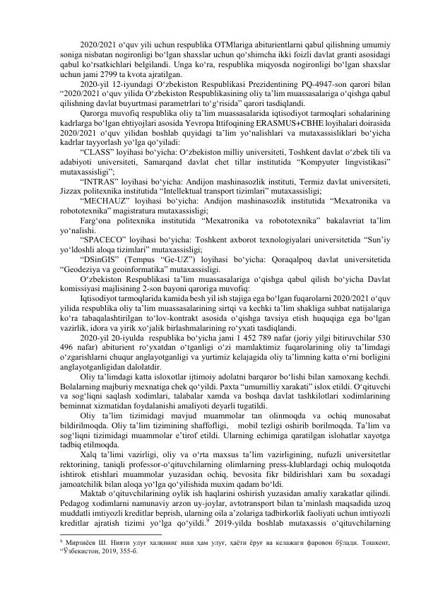 2020/2021 o‘quv yili uchun respublika OTMlariga abiturientlarni qabul qilishning umumiy 
soniga nisbatan nogironligi bo‘lgan shaxslar uchun qo‘shimcha ikki foizli davlat granti asosidagi 
qabul ko‘rsatkichlari belgilandi. Unga ko‘ra, respublika miqyosda nogironligi bo‘lgan shaxslar 
uchun jami 2799 ta kvota ajratilgan.  
2020-yil 12-iyundagi O‘zbekiston Respublikasi Prezidentining PQ-4947-son qarori bilan 
“2020/2021 o‘quv yilida O‘zbekiston Respublikasining oliy ta’lim muassasalariga o‘qishga qabul 
qilishning davlat buyurtmasi parametrlari to‘g‘risida” qarori tasdiqlandi. 
Qarorga muvofiq respublika oliy ta’lim muassasalarida iqtisodiyot tarmoqlari sohalarining 
kadrlarga bo‘lgan ehtiyojlari asosida Yevropa Ittifoqining ERASMUS+CBHE loyihalari doirasida 
2020/2021 o‘quv yilidan boshlab quyidagi ta’lim yo‘nalishlari va mutaxassisliklari bo‘yicha 
kadrlar tayyorlash yo‘lga qo‘yiladi:  
“CLASS” loyihasi bo‘yicha: O‘zbekiston milliy universiteti, Toshkent davlat o‘zbek tili va 
adabiyoti universiteti, Samarqand davlat chet tillar institutida “Kompyuter lingvistikasi” 
mutaxassisligi”; 
“INTRAS” loyihasi bo‘yicha: Andijon mashinasozlik instituti, Termiz davlat universiteti, 
Jizzax politexnika institutida “Intellektual transport tizimlari” mutaxassisligi; 
“MECHAUZ” loyihasi bo‘yicha: Andijon mashinasozlik institutida “Mexatronika va 
robototexnika” magistratura mutaxassisligi; 
Farg‘ona politexnika institutida “Mexatronika va robototexnika” bakalavriat ta’lim 
yo‘nalishi. 
“SPACECO” loyihasi bo‘yicha: Toshkent axborot texnologiyalari universitetida “Sun’iy 
yo‘ldoshli aloqa tizimlari” mutaxassisligi; 
“DSinGIS” (Tempus “Ge-UZ”) loyihasi bo‘yicha: Qoraqalpoq davlat universitetida 
“Geodeziya va geoinformatika” mutaxassisligi. 
O‘zbekiston Respublikasi ta’lim muassasalariga o‘qishga qabul qilish bo‘yicha Davlat 
komissiyasi majlisining 2-son bayoni qaroriga muvofiq: 
Iqtisodiyot tarmoqlarida kamida besh yil ish stajiga ega bo‘lgan fuqarolarni 2020/2021 o‘quv 
yilida respublika oliy ta’lim muassasalarining sirtqi va kechki ta’lim shakliga suhbat natijalariga 
ko‘ra tabaqalashtirilgan to‘lov-kontrakt asosida o‘qishga tavsiya etish huquqiga ega bo‘lgan 
vazirlik, idora va yirik xo‘jalik birlashmalarining ro‘yxati tasdiqlandi. 
2020-yil 20-iyulda  respublika bo‘yicha jami 1 452 789 nafar (joriy yilgi bitiruvchilar 530 
496 nafar) abiturient ro‘yxatdan o‘tganligi o‘zi mamlaktimiz fuqarolarining oliy ta’limdagi 
o‘zgarishlarni chuqur anglayotganligi va yurtimiz kelajagida oliy ta’limning katta o‘rni borligini 
anglayotganligidan dalolatdir. 
Oliy ta’limdagi katta isloxotlar ijtimoiy adolatni barqaror bo‘lishi bilan xamoxang kechdi. 
Bolalarning majburiy mexnatiga chek qo‘yildi. Paxta “umumilliy xarakati” islox etildi. O‘qituvchi 
va sog‘liqni saqlash xodimlari, talabalar xamda va boshqa davlat tashkilotlari xodimlarining 
beminnat xizmatidan foydalanishi amaliyoti deyarli tugatildi.  
Oliy ta’lim tizimidagi mavjud muammolar tan olinmoqda va ochiq munosabat 
bildirilmoqda. Oliy ta’lim tizimining shaffofligi,   mobil tezligi oshirib borilmoqda. Ta’lim va 
sog‘liqni tizimidagi muammolar e’tirof etildi. Ularning echimiga qaratilgan islohatlar xayotga 
tadbiq etilmoqda. 
Xalq ta’limi vazirligi, oliy va o‘rta maxsus ta’lim vazirligining, nufuzli universitetlar 
rektorining, taniqli professor-o‘qituvchilarning olimlarning press-klublardagi ochiq muloqotda 
ishtirok etishlari muammolar yuzasidan ochiq, bevosita fikr bildirishlari xam bu soxadagi 
jamoatchilik bilan aloqa yo‘lga qo‘yilishida muxim qadam bo‘ldi. 
Maktab o‘qituvchilarining oylik ish haqlarini oshirish yuzasidan amaliy xarakatlar qilindi. 
Pedagog xodimlarni namunaviy arzon uy-joylar, avtotransport bilan ta’minlash maqsadida uzoq 
muddatli imtiyozli kreditlar beprish, ularning oila a’zolariga tadbirkorlik faoliyati uchun imtiyozli 
kreditlar ajratish tizimi yo‘lga qo‘yildi.9 2019-yilda boshlab mutaxassis o‘qituvchilarning 
                                                           
9 Мирзиёев Ш. Нияти улуғ халқнинг иши ҳам улуғ, ҳаёти ёруғ ва келажаги фаровон бўлади. Тошкент, 
“Ўзбекистон, 2019, 355-б. 
