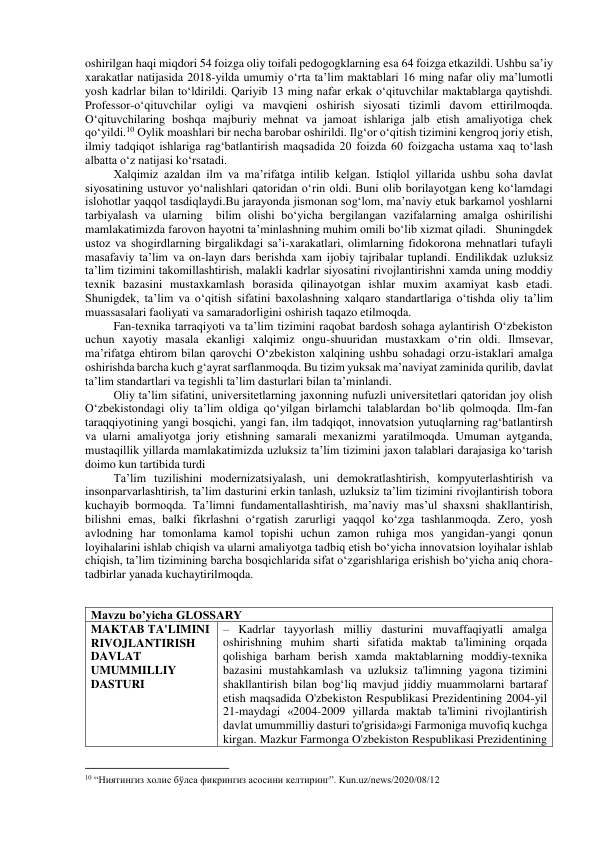 oshirilgan haqi miqdori 54 foizga oliy toifali pedogogklarning esa 64 foizga etkazildi. Ushbu sa’iy 
xarakatlar natijasida 2018-yilda umumiy o‘rta ta’lim maktablari 16 ming nafar oliy ma’lumotli 
yosh kadrlar bilan to‘ldirildi. Qariyib 13 ming nafar erkak o‘qituvchilar maktablarga qaytishdi. 
Professor-o‘qituvchilar oyligi va mavqieni oshirish siyosati tizimli davom ettirilmoqda. 
O‘qituvchilaring boshqa majburiy mehnat va jamoat ishlariga jalb etish amaliyotiga chek 
qo‘yildi.10 Oylik moashlari bir necha barobar oshirildi. Ilg‘or o‘qitish tizimini kengroq joriy etish, 
ilmiy tadqiqot ishlariga rag‘batlantirish maqsadida 20 foizda 60 foizgacha ustama xaq to‘lash 
albatta o‘z natijasi ko‘rsatadi.  
Xalqimiz azaldan ilm va ma’rifatga intilib kelgan. Istiqlol yillarida ushbu soha davlat 
siyosatining ustuvor yo‘nalishlari qatoridan o‘rin oldi. Buni olib borilayotgan keng ko‘lamdagi 
islohotlar yaqqol tasdiqlaydi.Bu jarayonda jismonan sog‘lom, ma’naviy etuk barkamol yoshlarni 
tarbiyalash va ularning  bilim olishi bo‘yicha bergilangan vazifalarning amalga oshirilishi 
mamlakatimizda farovon hayotni ta’minlashning muhim omili bo‘lib xizmat qiladi.   Shuningdek 
ustoz va shogirdlarning birgalikdagi sa’i-xarakatlari, olimlarning fidokorona mehnatlari tufayli 
masafaviy ta’lim va on-layn dars berishda xam ijobiy tajribalar tuplandi. Endilikdak uzluksiz 
ta’lim tizimini takomillashtirish, malakli kadrlar siyosatini rivojlantirishni xamda uning moddiy 
texnik bazasini mustaxkamlash borasida qilinayotgan ishlar muxim axamiyat kasb etadi. 
Shunigdek, ta’lim va o‘qitish sifatini baxolashning xalqaro standartlariga o‘tishda oliy ta’lim 
muassasalari faoliyati va samaradorligini oshirish taqazo etilmoqda. 
Fan-texnika tarraqiyoti va ta’lim tizimini raqobat bardosh sohaga aylantirish O‘zbekiston 
uchun xayotiy masala ekanligi xalqimiz ongu-shuuridan mustaxkam o‘rin oldi. Ilmsevar, 
ma’rifatga ehtirom bilan qarovchi O‘zbekiston xalqining ushbu sohadagi orzu-istaklari amalga 
oshirishda barcha kuch g‘ayrat sarflanmoqda. Bu tizim yuksak ma’naviyat zaminida qurilib, davlat 
ta’lim standartlari va tegishli ta’lim dasturlari bilan ta’minlandi. 
Oliy ta’lim sifatini, universitetlarning jaxonning nufuzli universitetlari qatoridan joy olish 
O‘zbekistondagi oliy ta’lim oldiga qo‘yilgan birlamchi talablardan bo‘lib qolmoqda. Ilm-fan 
taraqqiyotining yangi bosqichi, yangi fan, ilm tadqiqot, innovatsion yutuqlarning rag‘batlantirsh 
va ularni amaliyotga joriy etishning samarali mexanizmi yaratilmoqda. Umuman aytganda, 
mustaqillik yillarda mamlakatimizda uzluksiz ta’lim tizimini jaxon talablari darajasiga ko‘tarish 
doimo kun tartibida turdi 
Ta’lim tuzilishini modernizatsiyalash, uni demokratlashtirish, kompyuterlashtirish va 
insonparvarlashtirish, ta’lim dasturini erkin tanlash, uzluksiz ta’lim tizimini rivojlantirish tobora 
kuchayib bormoqda. Ta’limni fundamentallashtirish, ma’naviy mas’ul shaxsni shakllantirish, 
bilishni emas, balki fikrlashni o‘rgatish zarurligi yaqqol ko‘zga tashlanmoqda. Zero, yosh 
avlodning har tomonlama kamol topishi uchun zamon ruhiga mos yangidan-yangi qonun 
loyihalarini ishlab chiqish va ularni amaliyotga tadbiq etish bo‘yicha innovatsion loyihalar ishlab 
chiqish, ta’lim tizimining barcha bosqichlarida sifat o‘zgarishlariga erishish bo‘yicha aniq chora-
tadbirlar yanada kuchaytirilmoqda. 
 
Mavzu bo’yicha GLOSSARY 
MAKTAB TA'LIMINI 
RIVOJLANTIRISH 
DAVLAT 
UMUMMILLIY 
DASTURI 
– Kadrlar tayyorlash milliy dasturini muvaffaqiyatli amalga 
oshirishning muhim sharti sifatida maktab ta'limining orqada 
qolishiga barham berish xamda maktablarning moddiy-texnika 
bazasini mustahkamlash va uzluksiz ta'limning yagona tizimini 
shakllantirish bilan bog‘liq mavjud jiddiy muammolarni bartaraf 
etish maqsadida O'zbekiston Respublikasi Prezidentining 2004-yil 
21-maydagi «2004-2009 yillarda maktab ta'limini rivojlantirish 
davlat umummilliy dasturi to'grisida»gi Farmoniga muvofiq kuchga 
kirgan. Mazkur Farmonga O'zbekiston Respublikasi Prezidentining 
                                                           
10 “Ниятингиз холис бўлса фикрингиз асосини келтиринг”. Kun.uz/news/2020/08/12 
