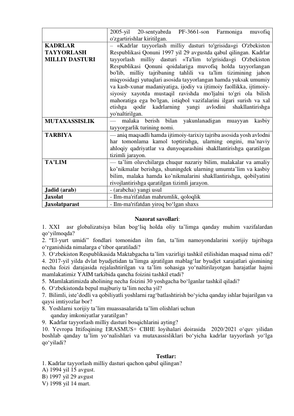 2005-yil 
20-sentyabrda 
PF-3661-son 
Farmoniga 
muvofiq 
o'zgartirishlar kiritilgan. 
KADRLAR 
TAYYORLASH 
MILLIY DASTURI 
– «Kadrlar tayyorlash milliy dasturi to'grisida»gi O'zbekiston 
Respublikasi Qonuni 1997 yil 29 avgustda qabul qilingan. Kadrlar 
tayyorlash milliy dasturi «Ta'lim to'grisida»gi O'zbekiston 
Respublikasi Qonuni qoidalariga muvofiq holda tayyorlangan 
bo'lib, milliy tajribaning tahlili va ta'lim tizimining jahon 
miqyosidagi yutuqlari asosida tayyorlangan hamda yuksak umumiy 
va kasb-xunar madaniyatiga, ijodiy va ijtimoiy faollikka, ijtimoiy-
siyosiy xayotda mustaqil ravishda mo'ljalni to'gri ola bilish 
mahoratiga ega bo'lgan, istiqbol vazifalarini ilgari surish va xal 
etishga 
qodir 
kadrlarning 
yangi 
avlodini 
shakllantirishga 
yo'naltirilgan. 
MUTAXASSISLIK 
— malaka berish bilan yakunlanadigan muayyan kasbiy 
tayyorgarlik turining nomi. 
TARBIYA 
— aniq maqsadli hamda ijtimoiy-tarixiy tajriba asosida yosh avlodni 
har tomonlama kamol toptirishga, ularning ongini, ma’naviy 
ahloqiy qadriyatlar va dunyoqarashini shakllantirishga qaratilgan 
tizimli jarayon.  
TA’LIM 
— ta’lim oluvchilarga chuqur nazariy bilim, malakalar va amaliy 
ko’nikmalar berishga, shuningdek ularning umumta’lim va kasbiy 
bilim, malaka hamda ko’nikmalarini shakllantirishga, qobilyatini 
rivojlantirishga qaratilgan tizimli jarayon.  
Jadid (arab) 
- (arabcha) yangi usul 
Jaxolat    
- Ilm-ma'rifatdan mahrumlik, qoloqlik 
Jaxolatparast 
- Ilm-ma'rifatdan yiroq bo‘lgan shaxs 
 
Nazorat savollari: 
1. XXI  asr globalizatsiya bilan bog‘liq holda oliy ta’limga qanday muhim vazifalardan 
qo‘yilmoqda? 
2. “El-yurt umidi” fondlari tomonidan ilm fan, ta’lim namoyondalarini xorijiy tajribaga 
o‘rganishida nimalarga e’tibor qaratiladi? 
3. O‘zbekiston Respublikasida Maktabgacha ta’lim vazirligi tashkil etilishidan maqsad nima edi?  
4. 2017-yil yilda dvlat byudjetidan ta’limga ajratilgan mablag‘lar byudjet xarajatlari qismining 
necha foizi darajasida rejalashtirilgan va ta’lim sohasiga yo‘naltirilayotgan harajatlar hajmi 
mamlakatimiz YAIM tarkibida qancha foizini tashkil etadi? 
5. Mamlakatimizda aholining necha foizini 30 yoshgacha bo‘lganlar tashkil qiladi? 
6. O‘zbekistonda bepul majburiy ta’lim necha yil? 
7. Bilimli, iste’dodli va qobiliyatli yoshlarni rag‘batlashtirish bo‘yicha qanday ishlar bajarilgan va 
qaysi imtiyozlar bor? 
8. Yoshlarni xorijiy ta’lim muassasalarida ta’lim olishlari uchun   
      qanday imkoniyatlar yaratilgan? 
9.  Kadrlar tayyorlash milliy dasturi bosqichlarini ayting? 
10. Yevropa Ittifoqining ERASMUS+ CBHE loyihalari doirasida  2020/2021 o‘quv yilidan 
boshlab qanday ta’lim yo‘nalishlari va mutaxassisliklari bo‘yicha kadrlar tayyorlash yo‘lga 
qo‘yiladi? 
 
Testlar: 
1. Kadrlar tayyorlash milliy dasturi qachon qabul qilingan? 
A) 1994 yil 15 avgust.  
B) 1997 yil 29 avgust   
V) 1998 yil 14 mart.  
