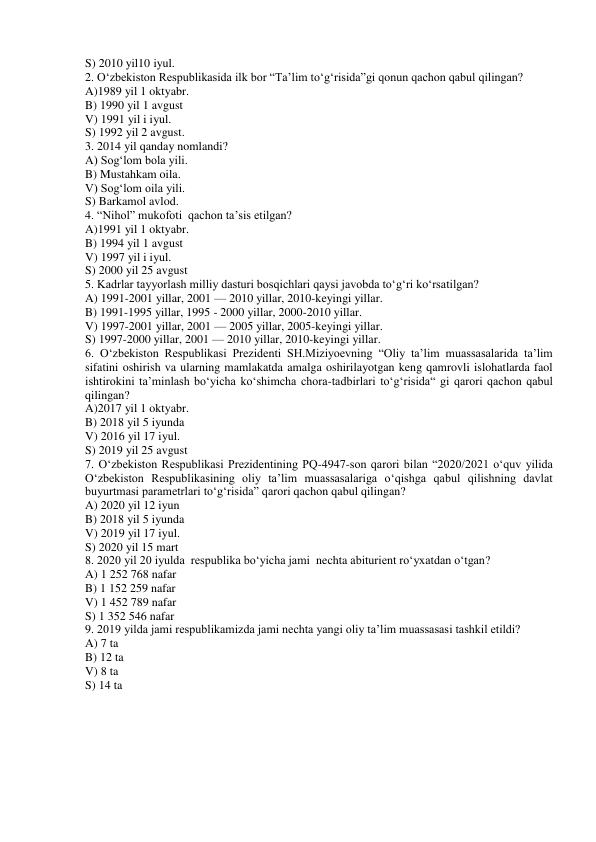 S) 2010 yil10 iyul. 
2. O‘zbekiston Respublikasida ilk bor “Ta’lim to‘g‘risida”gi qonun qachon qabul qilingan? 
A)1989 yil 1 oktyabr.  
B) 1990 yil 1 avgust   
V) 1991 yil i iyul.  
S) 1992 yil 2 avgust. 
3. 2014 yil qanday nomlandi? 
A) Sog‘lom bola yili.  
B) Mustahkam oila.   
V) Sog‘lom oila yili.  
S) Barkamol avlod. 
4. “Nihol” mukofoti  qachon ta’sis etilgan?  
A)1991 yil 1 oktyabr.  
B) 1994 yil 1 avgust   
V) 1997 yil i iyul.  
S) 2000 yil 25 avgust 
5. Kadrlar tayyorlash milliy dasturi bosqichlari qaysi javobda to‘g‘ri ko‘rsatilgan? 
A) 1991-2001 yillar, 2001 — 2010 yillar, 2010-keyingi yillar. 
B) 1991-1995 yillar, 1995 - 2000 yillar, 2000-2010 yillar. 
V) 1997-2001 yillar, 2001 — 2005 yillar, 2005-keyingi yillar. 
S) 1997-2000 yillar, 2001 — 2010 yillar, 2010-keyingi yillar. 
6. O‘zbekiston Respublikasi Prezidenti SH.Miziyoevning “Oliy ta’lim muassasalarida ta’lim 
sifatini oshirish va ularning mamlakatda amalga oshirilayotgan keng qamrovli islohatlarda faol 
ishtirokini ta’minlash bo‘yicha ko‘shimcha chora-tadbirlari to‘g‘risida“ gi qarori qachon qabul 
qilingan? 
A)2017 yil 1 oktyabr.  
B) 2018 yil 5 iyunda 
V) 2016 yil 17 iyul.  
S) 2019 yil 25 avgust 
7. O‘zbekiston Respublikasi Prezidentining PQ-4947-son qarori bilan “2020/2021 o‘quv yilida 
O‘zbekiston Respublikasining oliy ta’lim muassasalariga o‘qishga qabul qilishning davlat 
buyurtmasi parametrlari to‘g‘risida” qarori qachon qabul qilingan? 
A) 2020 yil 12 iyun 
B) 2018 yil 5 iyunda 
V) 2019 yil 17 iyul.  
S) 2020 yil 15 mart 
8. 2020 yil 20 iyulda  respublika bo‘yicha jami  nechta abiturient ro‘yxatdan o‘tgan? 
A) 1 252 768 nafar  
B) 1 152 259 nafar 
V) 1 452 789 nafar 
S) 1 352 546 nafar 
9. 2019 yilda jami respublikamizda jami nechta yangi oliy ta’lim muassasasi tashkil etildi? 
A) 7 ta  
B) 12 ta  
V) 8 ta  
S) 14 ta 
 
