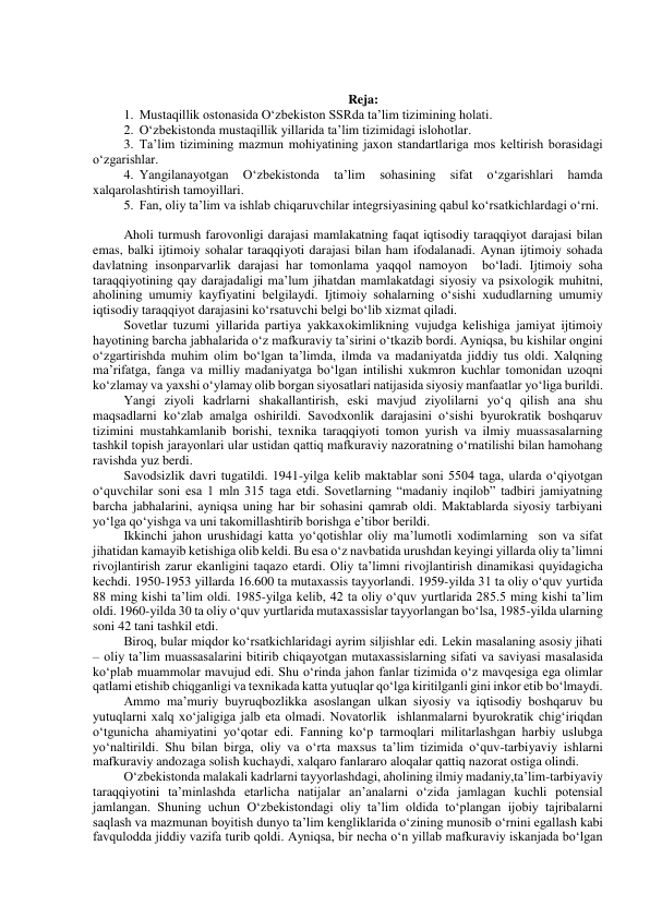  
 
Reja: 
1. Mustaqillik ostonasida O‘zbekiston SSRda ta’lim tizimining holati. 
2. O‘zbekistonda mustaqillik yillarida ta’lim tizimidagi islohotlar. 
3. Ta’lim tizimining mazmun mohiyatining jaxon standartlariga mos keltirish borasidagi 
o‘zgarishlar. 
4. Yangilanayotgan 
O‘zbekistonda 
ta’lim 
sohasining 
sifat 
o‘zgarishlari 
hamda 
xalqarolashtirish tamoyillari. 
5. Fan, oliy ta’lim va ishlab chiqaruvchilar integrsiyasining qabul ko‘rsatkichlardagi o‘rni. 
 
Aholi turmush farovonligi darajasi mamlakatning faqat iqtisodiy taraqqiyot darajasi bilan 
emas, balki ijtimoiy sohalar taraqqiyoti darajasi bilan ham ifodalanadi. Aynan ijtimoiy sohada 
davlatning insonparvarlik darajasi har tomonlama yaqqol namoyon  bo‘ladi. Ijtimoiy soha 
taraqqiyotining qay darajadaligi ma’lum jihatdan mamlakatdagi siyosiy va psixologik muhitni, 
aholining umumiy kayfiyatini belgilaydi. Ijtimoiy sohalarning o‘sishi xududlarning umumiy 
iqtisodiy taraqqiyot darajasini ko‘rsatuvchi belgi bo‘lib xizmat qiladi. 
Sovetlar tuzumi yillarida partiya yakkaxokimlikning vujudga kelishiga jamiyat ijtimoiy 
hayotining barcha jabhalarida o‘z mafkuraviy ta’sirini o‘tkazib bordi. Ayniqsa, bu kishilar ongini 
o‘zgartirishda muhim olim bo‘lgan ta’limda, ilmda va madaniyatda jiddiy tus oldi. Xalqning 
ma’rifatga, fanga va milliy madaniyatga bo‘lgan intilishi xukmron kuchlar tomonidan uzoqni 
ko‘zlamay va yaxshi o‘ylamay olib borgan siyosatlari natijasida siyosiy manfaatlar yo‘liga burildi.  
Yangi ziyoli kadrlarni shakallantirish, eski mavjud ziyolilarni yo‘q qilish ana shu 
maqsadlarni ko‘zlab amalga oshirildi. Savodxonlik darajasini o‘sishi byurokratik boshqaruv 
tizimini mustahkamlanib borishi, texnika taraqqiyoti tomon yurish va ilmiy muassasalarning 
tashkil topish jarayonlari ular ustidan qattiq mafkuraviy nazoratning o‘rnatilishi bilan hamohang 
ravishda yuz berdi. 
Savodsizlik davri tugatildi. 1941-yilga kelib maktablar soni 5504 taga, ularda o‘qiyotgan 
o‘quvchilar soni esa 1 mln 315 taga etdi. Sovetlarning “madaniy inqilob” tadbiri jamiyatning 
barcha jabhalarini, ayniqsa uning har bir sohasini qamrab oldi. Maktablarda siyosiy tarbiyani 
yo‘lga qo‘yishga va uni takomillashtirib borishga e’tibor berildi. 
Ikkinchi jahon urushidagi katta yo‘qotishlar oliy ma’lumotli xodimlarning  son va sifat 
jihatidan kamayib ketishiga olib keldi. Bu esa o‘z navbatida urushdan keyingi yillarda oliy ta’limni 
rivojlantirish zarur ekanligini taqazo etardi. Oliy ta’limni rivojlantirish dinamikasi quyidagicha 
kechdi. 1950-1953 yillarda 16.600 ta mutaxassis tayyorlandi. 1959-yilda 31 ta oliy o‘quv yurtida 
88 ming kishi ta’lim oldi. 1985-yilga kelib, 42 ta oliy o‘quv yurtlarida 285.5 ming kishi ta’lim 
oldi. 1960-yilda 30 ta oliy o‘quv yurtlarida mutaxassislar tayyorlangan bo‘lsa, 1985-yilda ularning 
soni 42 tani tashkil etdi. 
Biroq, bular miqdor ko‘rsatkichlaridagi ayrim siljishlar edi. Lekin masalaning asosiy jihati 
– oliy ta’lim muassasalarini bitirib chiqayotgan mutaxassislarning sifati va saviyasi masalasida 
ko‘plab muammolar mavujud edi. Shu o‘rinda jahon fanlar tizimida o‘z mavqesiga ega olimlar 
qatlami etishib chiqganligi va texnikada katta yutuqlar qo‘lga kiritilganli gini inkor etib bo‘lmaydi. 
Ammo ma’muriy buyruqbozlikka asoslangan ulkan siyosiy va iqtisodiy boshqaruv bu 
yutuqlarni xalq xo‘jaligiga jalb eta olmadi. Novatorlik  ishlanmalarni byurokratik chig‘iriqdan 
o‘tgunicha ahamiyatini yo‘qotar edi. Fanning ko‘p tarmoqlari militarlashgan harbiy uslubga 
yo‘naltirildi. Shu bilan birga, oliy va o‘rta maxsus ta’lim tizimida o‘quv-tarbiyaviy ishlarni 
mafkuraviy andozaga solish kuchaydi, xalqaro fanlararo aloqalar qattiq nazorat ostiga olindi.   
O‘zbekistonda malakali kadrlarni tayyorlashdagi, aholining ilmiy madaniy,ta’lim-tarbiyaviy 
taraqqiyotini ta’minlashda etarlicha natijalar an’analarni o‘zida jamlagan kuchli potensial 
jamlangan. Shuning uchun O‘zbekistondagi oliy ta’lim oldida to‘plangan ijobiy tajribalarni 
saqlash va mazmunan boyitish dunyo ta’lim kengliklarida o‘zining munosib o‘rnini egallash kabi 
favqulodda jiddiy vazifa turib qoldi. Ayniqsa, bir necha o‘n yillab mafkuraviy iskanjada bo‘lgan 
