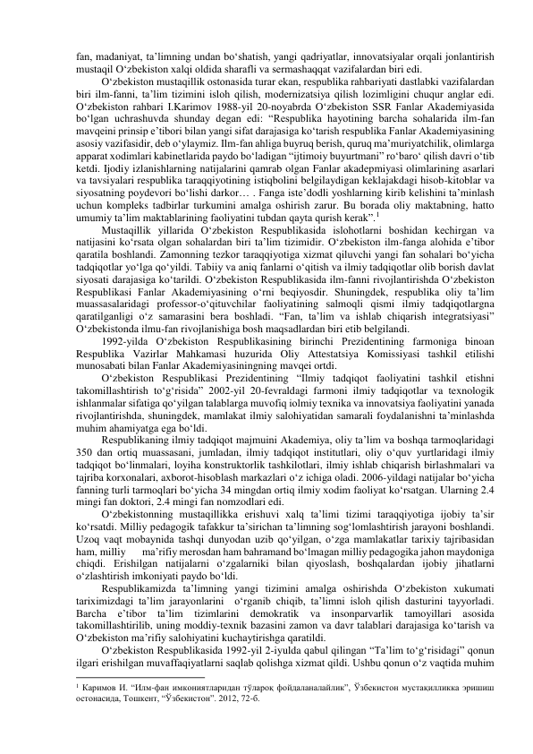 fan, madaniyat, ta’limning undan bo‘shatish, yangi qadriyatlar, innovatsiyalar orqali jonlantirish 
mustaqil O‘zbekiston xalqi oldida sharafli va sermashaqqat vazifalardan biri edi. 
O‘zbekiston mustaqillik ostonasida turar ekan, respublika rahbariyati dastlabki vazifalardan 
biri ilm-fanni, ta’lim tizimini isloh qilish, modernizatsiya qilish lozimligini chuqur anglar edi. 
O‘zbekiston rahbari I.Karimov 1988-yil 20-noyabrda O‘zbekiston SSR Fanlar Akademiyasida 
bo‘lgan uchrashuvda shunday degan edi: “Respublika hayotining barcha sohalarida ilm-fan 
mavqeini prinsip e’tibori bilan yangi sifat darajasiga ko‘tarish respublika Fanlar Akademiyasining 
asosiy vazifasidir, deb o‘ylaymiz. Ilm-fan ahliga buyruq berish, quruq ma’muriyatchilik, olimlarga 
apparat xodimlari kabinetlarida paydo bo‘ladigan “ijtimoiy buyurtmani” ro‘baro‘ qilish davri o‘tib 
ketdi. Ijodiy izlanishlarning natijalarini qamrab olgan Fanlar akadepmiyasi olimlarining asarlari 
va tavsiyalari respublika taraqqiyotining istiqbolini belgilaydigan keklajakdagi hisob-kitoblar va 
siyosatning poydevori bo‘lishi darkor… . Fanga iste’dodli yoshlarning kirib kelishini ta’minlash 
uchun kompleks tadbirlar turkumini amalga oshirish zarur. Bu borada oliy maktabning, hatto 
umumiy ta’lim maktablarining faoliyatini tubdan qayta qurish kerak”.1 
Mustaqillik yillarida O‘zbekiston Respublikasida islohotlarni boshidan kechirgan va 
natijasini ko‘rsata olgan sohalardan biri ta’lim tizimidir. O‘zbekiston ilm-fanga alohida e’tibor 
qaratila boshlandi. Zamonning tezkor taraqqiyotiga xizmat qiluvchi yangi fan sohalari bo‘yicha 
tadqiqotlar yo‘lga qo‘yildi. Tabiiy va aniq fanlarni o‘qitish va ilmiy tadqiqotlar olib borish davlat  
siyosati darajasiga ko‘tarildi. O‘zbekiston Respublikasida ilm-fanni rivojlantirishda O‘zbekiston 
Respublikasi Fanlar Akademiyasining o‘rni beqiyosdir. Shuningdek, respublika oliy ta’lim 
muassasalaridagi professor-o‘qituvchilar faoliyatining salmoqli qismi ilmiy tadqiqotlargna 
qaratilganligi o‘z samarasini bera boshladi. “Fan, ta’lim va ishlab chiqarish integratsiyasi” 
O‘zbekistonda ilmu-fan rivojlanishiga bosh maqsadlardan biri etib belgilandi. 
1992-yilda O‘zbekiston Respublikasining birinchi Prezidentining farmoniga binoan 
Respublika Vazirlar Mahkamasi huzurida Oliy Attestatsiya Komissiyasi tashkil etilishi 
munosabati bilan Fanlar Akademiyasiningning mavqei ortdi. 
O‘zbekiston Respublikasi Prezidentining “Ilmiy tadqiqot faoliyatini tashkil etishni 
takomillashtirish to‘g‘risida” 2002-yil 20-fevraldagi farmoni ilmiy tadqiqotlar va texnologik 
ishlanmalar sifatiga qo‘yilgan talablarga muvofiq iolmiy texnika va innovatsiya faoliyatini yanada 
rivojlantirishda, shuningdek, mamlakat ilmiy salohiyatidan samarali foydalanishni ta’minlashda 
muhim ahamiyatga ega bo‘ldi. 
Respublikaning ilmiy tadqiqot majmuini Akademiya, oliy ta’lim va boshqa tarmoqlaridagi 
350 dan ortiq muassasani, jumladan, ilmiy tadqiqot institutlari, oliy o‘quv yurtlaridagi ilmiy 
tadqiqot bo‘linmalari, loyiha konstruktorlik tashkilotlari, ilmiy ishlab chiqarish birlashmalari va 
tajriba korxonalari, axborot-hisoblash markazlari o‘z ichiga oladi. 2006-yildagi natijalar bo‘yicha 
fanning turli tarmoqlari bo‘yicha 34 mingdan ortiq ilmiy xodim faoliyat ko‘rsatgan. Ularning 2.4 
mingi fan doktori, 2.4 mingi fan nomzodlari edi. 
O‘zbekistonning mustaqillikka erishuvi xalq ta’limi tizimi taraqqiyotiga ijobiy ta’sir 
ko‘rsatdi. Milliy pedagogik tafakkur ta’sirichan ta’limning sog‘lomlashtirish jarayoni boshlandi. 
Uzoq vaqt mobaynida tashqi dunyodan uzib qo‘yilgan, o‘zga mamlakatlar tarixiy tajribasidan 
ham, milliy 
 ma’rifiy merosdan ham bahramand bo‘lmagan milliy pedagogika jahon maydoniga 
chiqdi. Erishilgan natijalarni o‘zgalarniki bilan qiyoslash, boshqalardan ijobiy jihatlarni 
o‘zlashtirish imkoniyati paydo bo‘ldi. 
Respublikamizda ta’limning yangi tizimini amalga oshirishda O‘zbekiston xukumati 
tariximizdagi ta’lim jarayonlarini  o‘rganib chiqib, ta’limni isloh qilish dasturini tayyorladi. 
Barcha e’tibor ta’lim tizimlarini demokratik va insonparvarlik tamoyillari asosida 
takomillashtirilib, uning moddiy-texnik bazasini zamon va davr talablari darajasiga ko‘tarish va 
O‘zbekiston ma’rifiy salohiyatini kuchaytirishga qaratildi. 
O‘zbekiston Respublikasida 1992-yil 2-iyulda qabul qilingan “Ta’lim to‘g‘risidagi” qonun 
ilgari erishilgan muvaffaqiyatlarni saqlab qolishga xizmat qildi. Ushbu qonun o‘z vaqtida muhim 
                                                           
1 Каримов И. “Илм-фан имкониятларидан тўлароқ фойдаланалайлик”, Ўзбекистон мустақилликка эришиш 
остонасида, Тошкент, “Ўзбекистон”. 2012, 72-б. 
