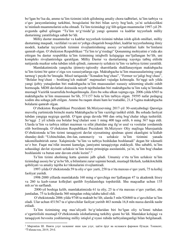 bo‘lgan bo‘lsa-da, ammo ta’lim tizimini isloh qilishning amaliy chora-tadbirlari, ta’lim tarbiya va 
o‘quv jarayonlarining tarkibini, bosqislarini bir-biri bilan uzviy bog‘lash, ya’ni uzluksizlikni 
ta’minlash muammolarini echa olmadi. Ta’lim tizimidagi yig‘ilib qolgan muammolar 1997-yil 29-
avgustda qabul qilingan “Ta’lim to‘g‘risida”gi yangi qonunni va kadrlar tayyorlash milliy 
dasturining yaratilishiga sabab bo‘ldi. 
Milliy dastur muammolar va kadrlar tayyorlash tizimini tubdan isloh qilish omillari, milliy 
dasturning maqsadi, vazifalari va uni ro‘yobga chiqarish bosqichlari, kadrlar tayyorlashning ilmiy 
modeli, kadarlar tayyorlash tizimini rivojlantirishning asosiy yo‘nalishlari kabi bo‘limlarni 
qamrab olgan. O‘zbekiston Respublikasi “Ta’lim to‘g‘risidagi” Qonunning mohiyatini o‘zida aks 
ettirgan bu dastur respublika ta’lim tizimining istiqbolli kelajagiga mo‘ljallangan bo‘lib, uni 
kompleks rivojlantirishga qaratilgan. Milliy Dastur va dasturlarning xayotga tatbiq etilishi 
natijasida mazkur soha tubdan isloh qilindi, zamonaviy uzluksiz ta’lim va tarbiya tizimi yaratildi. 
Mamlakatimizda yangicha ijtimoiy-iqtisodiy sharoitlarda shakllanayotgan maktabgacha 
ta’lim tizimi bir qator o‘ziga xos xususiyatlarga ega. Maktabgacha ta’lim muassasalarining yangi 
tarmog‘i paydo bo‘lmoqda. Misol tariqasida “Xonadon bog‘chasi”, “Fermer xo‘jaligi bog‘chasi”, 
“Bolalar bog‘chasi – boshlang‘ich maktab” majmualari vujudga kelmoqda. So‘nggi uch yilda 
yangi ijobiy yutuqlardan biri maktabgacha ta’lim muassasalari xususiy sektorning ulushi oshib 
bormoqda. MDH davlatlari doirasida noyob tajribalardan biri maktabgacha ta’lim xalq ta’limidan 
mustaqil Vazirlik tasarrufida boshqarilmoqda. Zero bu soha ulkan xajmga ega. 2006-yilda 6565 ta 
maktabgacha ta’lim muassasasi bo‘lib, 571157 bola ta’lim tarbiya olgan. 59595 nafar pedagog 
xodim shu sohaga jalb etilgan. Ammo bu raqam shuni ham ko‘rsatadiki, 21,4 %gina maktabgacha 
bolalarni qamrab olgan. 
O‘zbekiston Respublikasi Prezidenti Sh.Miziyoevning 2017-yil 30-sentyabrdagi Qaroriga 
muvofiq yurtimizda birinchi marta Maktabgacha ta’lim vazirligi tashkil etildi. Bu sohada faoliyat 
tubdan yangiga negizga qurildi. O‘tgan qisqa davrda 980 dan ortiq bog‘chalar ishga tushirildi. 
So‘nggi  2 yil ichida esa bolalar bog‘chalari soni 1 ming 400 taga ortib, 6 ming 367 taga etdi. 
Ularda ta’lim va tarbiya ishlari mazmun va sifat jihatidan eng ilg‘or usul va vositalar yordamida 
olib borilmoqda. O‘zbekiston Respublikasi Prezidenti Sh.Miziyoev Oliy majlisga Murojaatida 
O‘zbekistonda ta’lim tizimi taraqqiyoti davlat siyosatining ajralmas qismi ekanligini ta’kidlab 
shunday dedi: “Uchinchidan, ilm-fan, zamonaviy  va 
uzluksiz 
ta’lim 
tizimini 
yanada 
takomillashtirish zarur. Xalqimizda “ta’lim va tarbiya beshikdan boshlanadi” degan bir xikmatli 
so‘z bor. Faqat ma’rifat insonni kamolga, jamiyatni taraqqiyotga etaklaydi. Shu sababli, ta’lim 
sohasidagi davlat siyosati uzluksiz ta’lim tizimi prinsipiga asoslanishi, ya’ni, ta’lim bog‘chadan 
boshlanishi va butun umr davom etishi lozim”.2 
Ta’lim tizimi aholining katta qismini jalb qiladi. Umumiy o‘rta ta’lim uzluksiz ta’lim 
tizimidagi asosiy bo‘g‘in bo‘lib, u bilimlarni zarur xajmini beradi, mustaqil fikrlash, tashkilotchilik 
qobiliyati va amaliy tajriba ko‘rikmalarini rivojlantiradi. 
1997-yilda O‘zbekistonda 59 ta oliy o‘quv yurti, 258 ta o‘rta maxsus o‘quv yurti, 75 ta kollej 
faoliyat yuritdi. 
1998-2000 yillarda mamlakatda 160 ming o‘quvchiga mo‘ljallangan 47 ta akademik litsey 
va 260 ta kasb-xunar kollejlari qurilib foydalanishga topshirildi. Shu maqsadlar uchun 135 
mlr.so‘m sarflandi. 
 2000-yil boshiga kelib, mamlakatimizda 61 ta oliy, 25 ta o‘rta maxsus o‘quv yurtlari, shu 
jumladan, 75 ta kollejlarda 360 mingdan oshiq talaba tahsil oldi. 
 O‘zbekistonda 2006-yilda 9748 ta maktab bo‘lib, ularda 5 mln 926860 ta o‘quvchilar ta’lim 
oladi. Ular uchun 451567 ta o‘qituvchilar faoliyat yuritib 463 nomda 16,8 mln nusxa darslik nashr 
etiladi. 
Ta’lim tizimining eng mas’uliyatli bo‘g‘inlaridan biri bo‘lgan oliy ta’limni tubdan 
o‘zgartirilishi mustaqil O‘zbekistonda islohatlarning tarkibiy qismi bo‘ldi. Mamlakat kelajagi va 
taraqqiyoti bevosita yoshlarning milliy istiqlol g‘oyasi ruhida tarbiyalanganligi bilan belgilanadi. 
                                                           
2 Мирзиёев Ш. Нияти улуғ халқнинг иши ҳам улуғ, ҳаёти ёруғ ва келажаги фаровон бўлади. Тошкент, 
“Ўзбекистон, 2019, 29-б. 
