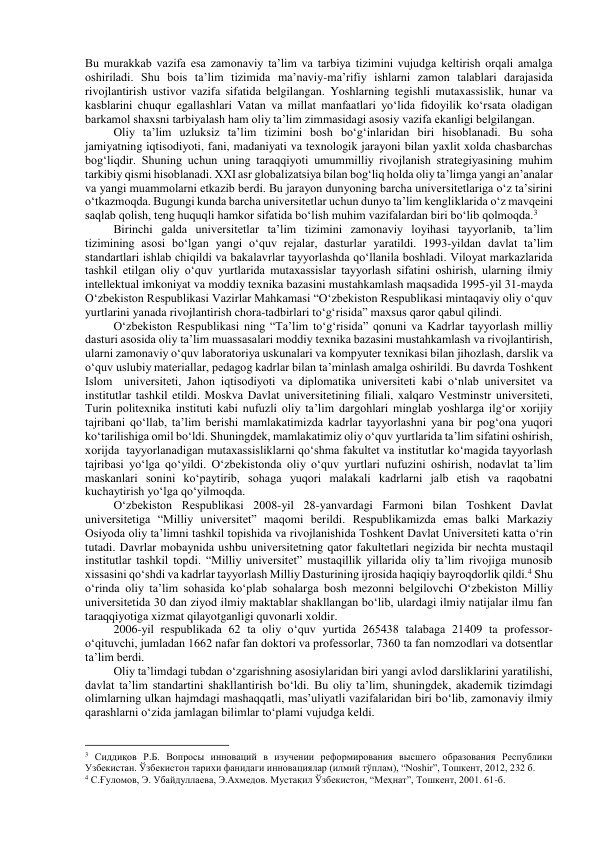 Bu murakkab vazifa esa zamonaviy ta’lim va tarbiya tizimini vujudga keltirish orqali amalga 
oshiriladi. Shu bois ta’lim tizimida ma’naviy-ma’rifiy ishlarni zamon talablari darajasida 
rivojlantirish ustivor vazifa sifatida belgilangan. Yoshlarning tegishli mutaxassislik, hunar va 
kasblarini chuqur egallashlari Vatan va millat manfaatlari yo‘lida fidoyilik ko‘rsata oladigan 
barkamol shaxsni tarbiyalash ham oliy ta’lim zimmasidagi asosiy vazifa ekanligi belgilangan.  
Oliy ta’lim uzluksiz ta’lim tizimini bosh bo‘g‘inlaridan biri hisoblanadi. Bu soha 
jamiyatning iqtisodiyoti, fani, madaniyati va texnologik jarayoni bilan yaxlit xolda chasbarchas 
bog‘liqdir. Shuning uchun uning taraqqiyoti umummilliy rivojlanish strategiyasining muhim 
tarkibiy qismi hisoblanadi. XXI asr globalizatsiya bilan bog‘liq holda oliy ta’limga yangi an’analar 
va yangi muammolarni etkazib berdi. Bu jarayon dunyoning barcha universitetlariga o‘z ta’sirini 
o‘tkazmoqda. Bugungi kunda barcha universitetlar uchun dunyo ta’lim kengliklarida o‘z mavqeini 
saqlab qolish, teng huquqli hamkor sifatida bo‘lish muhim vazifalardan biri bo‘lib qolmoqda.3 
Birinchi galda universitetlar ta’lim tizimini zamonaviy loyihasi tayyorlanib, ta’lim 
tizimining asosi bo‘lgan yangi o‘quv rejalar, dasturlar yaratildi. 1993-yildan davlat ta’lim 
standartlari ishlab chiqildi va bakalavrlar tayyorlashda qo‘llanila boshladi. Viloyat markazlarida 
tashkil etilgan oliy o‘quv yurtlarida mutaxassislar tayyorlash sifatini oshirish, ularning ilmiy 
intellektual imkoniyat va moddiy texnika bazasini mustahkamlash maqsadida 1995-yil 31-mayda 
O‘zbekiston Respublikasi Vazirlar Mahkamasi “O‘zbekiston Respublikasi mintaqaviy oliy o‘quv 
yurtlarini yanada rivojlantirish chora-tadbirlari to‘g‘risida” maxsus qaror qabul qilindi. 
O‘zbekiston Respublikasi ning “Ta’lim to‘g‘risida” qonuni va Kadrlar tayyorlash milliy 
dasturi asosida oliy ta’lim muassasalari moddiy texnika bazasini mustahkamlash va rivojlantirish, 
ularni zamonaviy o‘quv laboratoriya uskunalari va kompyuter texnikasi bilan jihozlash, darslik va 
o‘quv uslubiy materiallar, pedagog kadrlar bilan ta’minlash amalga oshirildi. Bu davrda Toshkent 
Islom  universiteti, Jahon iqtisodiyoti va diplomatika universiteti kabi o‘nlab universitet va 
institutlar tashkil etildi. Moskva Davlat universitetining filiali, xalqaro Vestminstr universiteti, 
Turin politexnika instituti kabi nufuzli oliy ta’lim dargohlari minglab yoshlarga ilg‘or xorijiy 
tajribani qo‘llab, ta’lim berishi mamlakatimizda kadrlar tayyorlashni yana bir pog‘ona yuqori 
ko‘tarilishiga omil bo‘ldi. Shuningdek, mamlakatimiz oliy o‘quv yurtlarida ta’lim sifatini oshirish, 
xorijda  tayyorlanadigan mutaxassisliklarni qo‘shma fakultet va institutlar ko‘magida tayyorlash 
tajribasi yo‘lga qo‘yildi. O‘zbekistonda oliy o‘quv yurtlari nufuzini oshirish, nodavlat ta’lim 
maskanlari sonini ko‘paytirib, sohaga yuqori malakali kadrlarni jalb etish va raqobatni 
kuchaytirish yo‘lga qo‘yilmoqda.  
O‘zbekiston Respublikasi 2008-yil 28-yanvardagi Farmoni bilan Toshkent Davlat 
universitetiga “Milliy universitet” maqomi berildi. Respublikamizda emas balki Markaziy 
Osiyoda oliy ta’limni tashkil topishida va rivojlanishida Toshkent Davlat Universiteti katta o‘rin 
tutadi. Davrlar mobaynida ushbu universitetning qator fakultetlari negizida bir nechta mustaqil 
institutlar tashkil topdi. “Milliy universitet” mustaqillik yillarida oliy ta’lim rivojiga munosib 
xissasini qo‘shdi va kadrlar tayyorlash Milliy Dasturining ijrosida haqiqiy bayroqdorlik qildi.4 Shu 
o‘rinda oliy ta’lim sohasida ko‘plab sohalarga bosh mezonni belgilovchi O‘zbekiston Milliy 
universitetida 30 dan ziyod ilmiy maktablar shakllangan bo‘lib, ulardagi ilmiy natijalar ilmu fan 
taraqqiyotiga xizmat qilayotganligi quvonarli xoldir. 
2006-yil respublikada 62 ta oliy o‘quv yurtida 265438 talabaga 21409 ta professor-
o‘qituvchi, jumladan 1662 nafar fan doktori va professorlar, 7360 ta fan nomzodlari va dotsentlar 
ta’lim berdi. 
Oliy ta’limdagi tubdan o‘zgarishning asosiylaridan biri yangi avlod darsliklarini yaratilishi, 
davlat ta’lim standartini shakllantirish bo‘ldi. Bu oliy ta’lim, shuningdek, akademik tizimdagi 
olimlarning ulkan hajmdagi mashaqqatli, mas’uliyatli vazifalaridan biri bo‘lib, zamonaviy ilmiy 
qarashlarni o‘zida jamlagan bilimlar to‘plami vujudga keldi. 
                                                           
3 Сиддиқов Р.Б. Вопросы инноваций в изучении реформирования высшего образования Республики 
Узбекистан. Ўзбекистон тарихи фанидаги инновациялар (илмий тўплам), “Noshir”, Тошкент, 2012, 232 б. 
4 С.Ғуломов, Э. Убайдуллаева, Э.Ахмедов. Мустақил Ўзбекистон, “Меҳнат”, Тошкент, 2001. 61-б. 
