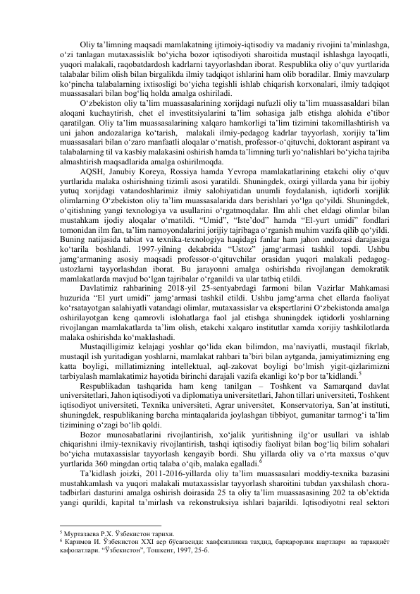 Oliy ta’limning maqsadi mamlakatning ijtimoiy-iqtisodiy va madaniy rivojini ta’minlashga, 
o‘zi tanlagan mutaxassislik bo‘yicha bozor iqtisodiyoti sharoitida mustaqil ishlashga layoqatli, 
yuqori malakali, raqobatdardosh kadrlarni tayyorlashdan iborat. Respublika oliy o‘quv yurtlarida 
talabalar bilim olish bilan birgalikda ilmiy tadqiqot ishlarini ham olib boradilar. Ilmiy mavzularp 
ko‘pincha talabalarning ixtisosligi bo‘yicha tegishli ishlab chiqarish korxonalari, ilmiy tadqiqot 
muassasalari bilan bog‘liq holda amalga oshiriladi. 
O‘zbekiston oliy ta’lim muassasalarining xorijdagi nufuzli oliy ta’lim muassasaldari bilan 
aloqani kuchaytirish, chet el investitsiyalarini ta’lim sohasiga jalb etishga alohida e’tibor 
qaratilgan. Oliy ta’lim muassasalarining xalqaro hamkorligi ta’lim tizimini takomillashtirish va 
uni jahon andozalariga ko‘tarish,  malakali ilmiy-pedagog kadrlar tayyorlash, xorijiy ta’lim 
muassasalari bilan o‘zaro manfaatli aloqalar o‘rnatish, professor-o‘qituvchi, doktorant aspirant va 
talabalarning til va kasbiy malakasini oshirish hamda ta’limning turli yo‘nalishlari bo‘yicha tajriba 
almashtirish maqsadlarida amalga oshirilmoqda. 
AQSH, Janubiy Koreya, Rossiya hamda Yevropa mamlakatlarining etakchi oliy o‘quv 
yurtlarida malaka oshirishning tizimli asosi yaratildi. Shuningdek, oxirgi yillarda yana bir ijobiy 
yutuq xorijdagi vatandoshlarimiz ilmiy salohiyatidan unumli foydalanish, iqtidorli xorijlik 
olimlarning O‘zbekiston oliy ta’lim muassasalarida dars berishlari yo‘lga qo‘yildi. Shuningdek, 
o‘qitishning yangi texnologiya va usullarini o‘rgatmoqdalar. Ilm ahli chet eldagi olimlar bilan 
mustahkam ijodiy aloqalar o‘rnatildi. “Umid”, “Iste’dod” hamda “El-yurt umidi” fondlari 
tomonidan ilm fan, ta’lim namoyondalarini jorijiy tajribaga o‘rganish muhim vazifa qilib qo‘yildi. 
Buning natijasida tabiat va texnika-texnologiya haqidagi fanlar ham jahon andozasi darajasiga 
ko‘tarila boshlandi. 1997-yilning dekabrida “Ustoz” jamg‘armasi tashkil topdi. Ushbu 
jamg‘armaning asosiy maqsadi professor-o‘qituvchilar orasidan yuqori malakali pedagog-
ustozlarni tayyorlashdan iborat. Bu jarayonni amalga oshirishda rivojlangan demokratik 
mamlakatlarda mavjud bo‘lgan tajribalar o‘rganildi va ular tatbiq etildi.  
Davlatimiz rahbarining 2018-yil 25-sentyabrdagi farmoni bilan Vazirlar Mahkamasi 
huzurida “El yurt umidi” jamg‘armasi tashkil etildi. Ushbu jamg‘arma chet ellarda faoliyat 
ko‘rsatayotgan salahiyatli vatandagi olimlar, mutaxassislar va ekspertlarini O‘zbekistonda amalga 
oshirilayotgan keng qamrovli islohatlarga faol jal etishga shuningdek iqtidorli yoshlarning 
rivojlangan mamlakatlarda ta’lim olish, etakchi xalqaro institutlar xamda xorijiy tashkilotlarda 
malaka oshirishda ko‘maklashadi. 
Mustaqilligimiz kelajagi yoshlar qo‘lida ekan bilimdon, ma’naviyatli, mustaqil fikrlab, 
mustaqil ish yuritadigan yoshlarni, mamlakat rahbari ta’biri bilan aytganda, jamiyatimizning eng 
katta boyligi, millatimizning intellektual, aql-zakovat boyligi bo‘lmish yigit-qizlarimizni 
tarbiyalash mamlakatimiz hayotida birinchi darajali vazifa ekanligi ko‘p bor ta’kidlandi.5 
Respublikadan tashqarida ham keng tanilgan – Toshkent va Samarqand davlat 
universitetlari, Jahon iqtisodiyoti va diplomatiya universitetlari, Jahon tillari universiteti, Toshkent 
iqtisodiyot universiteti, Texnika universiteti, Agrar universitet,  Konservatoriya, San’at instituti, 
shuningdek, respublikaning barcha mintaqalarida joylashgan tibbiyot, gumanitar tarmog‘i ta’lim 
tizimining o‘zagi bo‘lib qoldi. 
Bozor munosabatlarini rivojlantirish, xo‘jalik yuritishning ilg‘or usullari va ishlab 
chiqarishni ilmiy-texnikaviy rivojlantirish, tashqi iqtisodiy faoliyat bilan bog‘liq bilim sohalari 
bo‘yicha mutaxassislar tayyorlash kengayib bordi. Shu yillarda oliy va o‘rta maxsus o‘quv 
yurtlarida 360 mingdan ortiq talaba o‘qib, malaka egalladi.6 
Ta’kidlash joizki, 2011-2016-yillarda oliy ta’lim muassasalari moddiy-texnika bazasini 
mustahkamlash va yuqori malakali mutaxassislar tayyorlash sharoitini tubdan yaxshilash chora-
tadbirlari dasturini amalga oshirish doirasida 25 ta oliy ta’lim muassasasining 202 ta ob’ektida 
yangi qurildi, kapital ta’mirlash va rekonstruksiya ishlari bajarildi. Iqtisodiyotni real sektori 
                                                           
5 Муртазаева Р.Х. Ўзбекистон тарихи. 
6 Каримов И. Ўзбекистон ХХI аср бўсағасида: хавфсизликка таҳдид, барқарорлик шартлари  ва тараққиёт 
кафолатлари. “Ўзбекистон”, Тошкент, 1997, 25-б. 
